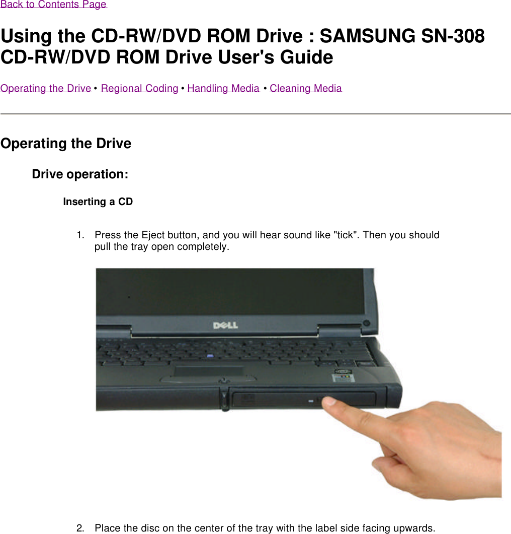 Back to Contents Page Using the CD-RW/DVD ROM Drive : SAMSUNG SN-308 CD-RW/DVD ROM Drive User&apos;s Guide Operating the Drive •  Regional Coding •  Handling Media •  Cleaning Media  Operating the Drive Drive operation: Inserting a CD 1. Press the Eject button, and you will hear sound like &quot;tick&quot;. Then you should pull the tray open completely.  2.Place the disc on the center of the tray with the label side facing upwards.  