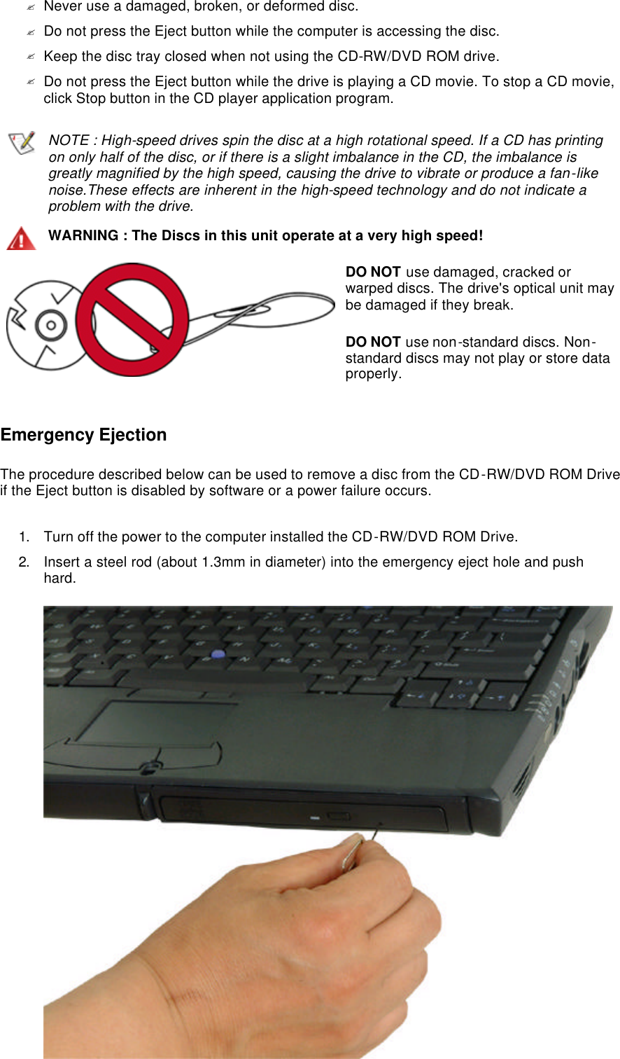 ?Never use a damaged, broken, or deformed disc.  ?Do not press the Eject button while the computer is accessing the disc.  ?Keep the disc tray closed when not using the CD-RW/DVD ROM drive.  ?Do not press the Eject button while the drive is playing a CD movie. To stop a CD movie, click Stop button in the CD player application program.   Emergency Ejection The procedure described below can be used to remove a disc from the CD-RW/DVD ROM Drive if the Eject button is disabled by software or a power failure occurs. 1. Turn off the power to the computer installed the CD-RW/DVD ROM Drive.  2. Insert a steel rod (about 1.3mm in diameter) into the emergency eject hole and push hard.   NOTE : High-speed drives spin the disc at a high rotational speed. If a CD has printing on only half of the disc, or if there is a slight imbalance in the CD, the imbalance is greatly magnified by the high speed, causing the drive to vibrate or produce a fan-like noise.These effects are inherent in the high-speed technology and do not indicate a problem with the drive.WARNING : The Discs in this unit operate at a very high speed!DO NOT use damaged, cracked or warped discs. The drive&apos;s optical unit may be damaged if they break. DO NOT use non-standard discs. Non-standard discs may not play or store data properly. 