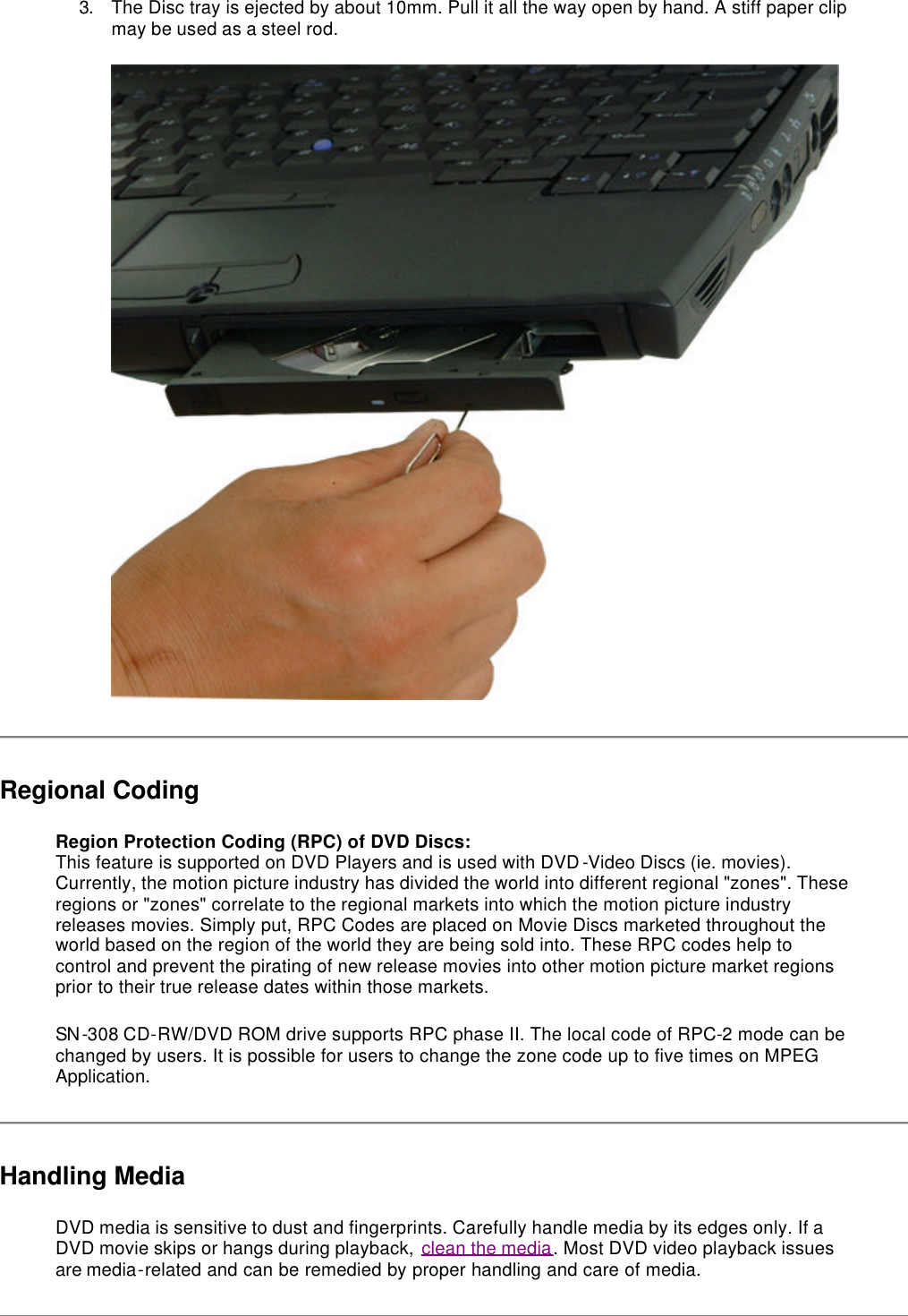 3. The Disc tray is ejected by about 10mm. Pull it all the way open by hand. A stiff paper clip may be used as a steel rod.  Regional Coding Region Protection Coding (RPC) of DVD Discs:  This feature is supported on DVD Players and is used with DVD-Video Discs (ie. movies). Currently, the motion picture industry has divided the world into different regional &quot;zones&quot;. These regions or &quot;zones&quot; correlate to the regional markets into which the motion picture industry releases movies. Simply put, RPC Codes are placed on Movie Discs marketed throughout the world based on the region of the world they are being sold into. These RPC codes help to control and prevent the pirating of new release movies into other motion picture market regions prior to their true release dates within those markets.  SN-308 CD-RW/DVD ROM drive supports RPC phase II. The local code of RPC-2 mode can be changed by users. It is possible for users to change the zone code up to five times on MPEG Application.  Handling Media DVD media is sensitive to dust and fingerprints. Carefully handle media by its edges only. If a DVD movie skips or hangs during playback, clean the media. Most DVD video playback issues are media-related and can be remedied by proper handling and care of media.  