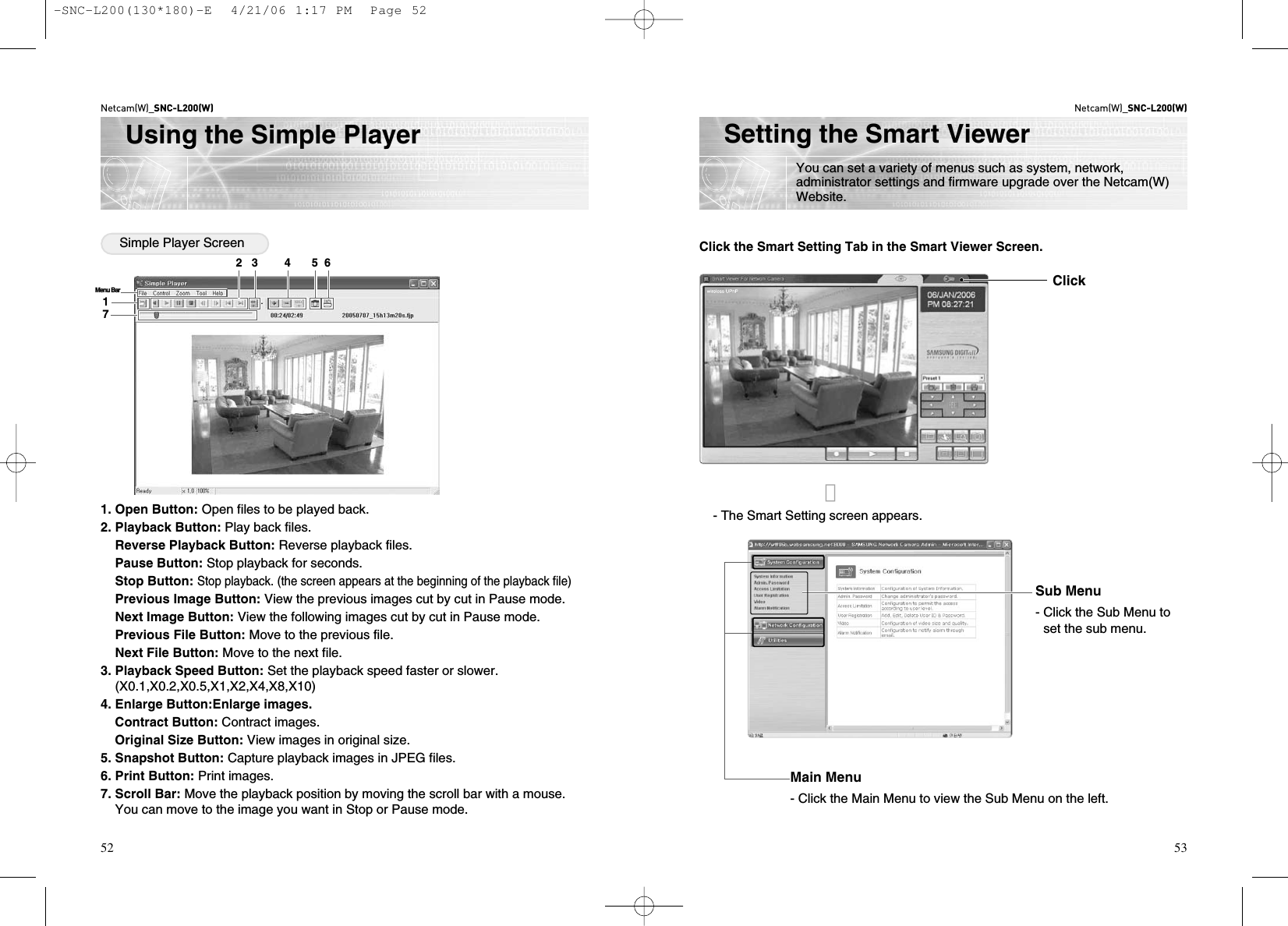 Netcam(W)_SNC-L200(W)53Setting the Smart ViewerYou can set a variety of menus such as system, network,administrator settings and firmware upgrade over the Netcam(W)Website.Netcam(W)_SNC-L200(W)52Using the Simple PlayerSimple Player Screen1. Open Button: Open files to be played back.2. Playback Button: Play back files.Reverse Playback Button: Reverse playback files.Pause Button: Stop playback for seconds.Stop Button: Stop playback. (the screen appears at the beginning of the playback file)Previous Image Button: View the previous images cut by cut in Pause mode.Next Image Button: View the following images cut by cut in Pause mode.Previous File Button: Move to the previous file.Next File Button: Move to the next file.3. Playback Speed Button: Set the playback speed faster or slower.(X0.1,X0.2,X0.5,X1,X2,X4,X8,X10)4. Enlarge Button:Enlarge images.Contract Button: Contract images.Original Size Button: View images in original size.5. Snapshot Button: Capture playback images in JPEG files.6. Print Button: Print images.7. Scroll Bar: Move the playback position by moving the scroll bar with a mouse.You can move to the image you want in Stop or Pause mode.17Menu Bar2   3        4      5  6Click the Smart Setting Tab in the Smart Viewer Screen.- The Smart Setting screen appears.Main Menu- Click the Main Menu to view the Sub Menu on the left.Sub Menu- Click the Sub Menu toset the sub menu.󰦈Click-SNC-L200(130*180)-E  4/21/06 1:17 PM  Page 52