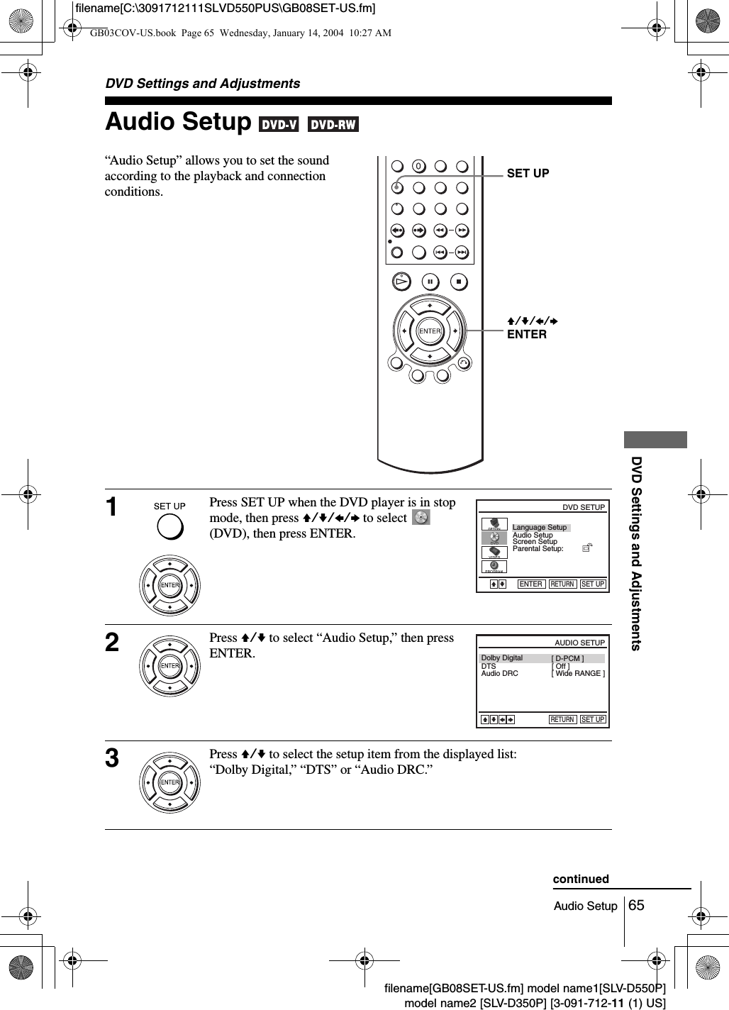 65Audio SetupDVD Settings and Adjustmentsfilename[GB08SET-US.fm] model name1[SLV-D550P]model name2 [SLV-D350P] [3-091-712-11 (1) US]filename[C:\3091712111SLVD550PUS\GB08SET-US.fm]DVD Settings and AdjustmentsAudio Setup   &ldquo;Audio Setup&rdquo; allows you to set the sound according to the playback and connection conditions.1Press SET UP when the DVD player is in stop mode, then press V/v/B/b to select   (DVD), then press ENTER.2Press V/v to select &ldquo;Audio Setup,&rdquo; then press ENTER.3Press V/v to select the setup item from the displayed list:&ldquo;Dolby Digital,&rdquo; &ldquo;DTS&rdquo; or &ldquo;Audio DRC.&rdquo; V/v/B/b ENTERSET UPLanguage SetupScreen SetupParental Setup:Audio SetupRETURNDVD SETUPSET UPENTERVvDolby DigitalDTSAudio DRCRETURNAUDIO SETUPSET UPvVbB[ Off ][ Wide RANGE ][ D-PCM ]continuedGB03COV-US.book  Page 65  Wednesday, January 14, 2004  10:27 AM