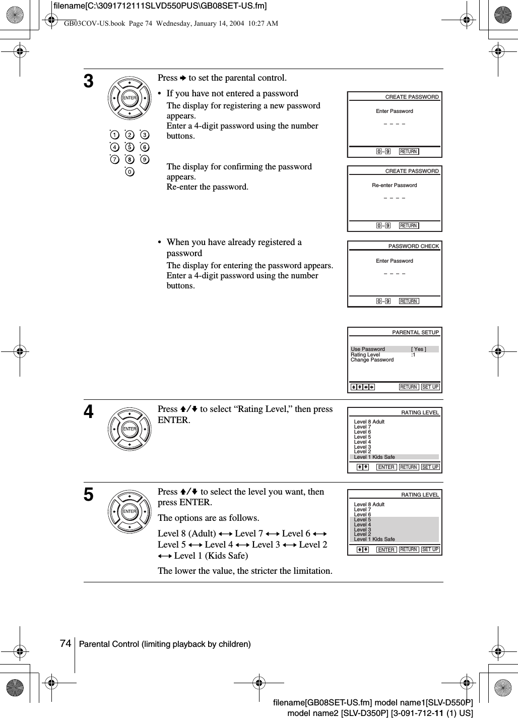 74 Parental Control (limiting playback by children)filename[GB08SET-US.fm] model name1[SLV-D550P]model name2 [SLV-D350P] [3-091-712-11 (1) US]filename[C:\3091712111SLVD550PUS\GB08SET-US.fm]3Press b to set the parental control.&bull; If you have not entered a passwordThe display for registering a new password appears.Enter a 4-digit password using the number buttons.The display for confirming the password appears.Re-enter the password.&bull; When you have already registered a passwordThe display for entering the password appears.Enter a 4-digit password using the number buttons.4Press V/v to select &ldquo;Rating Level,&rdquo; then press ENTER.5Press V/v to select the level you want, then press ENTER.The options are as follows.Level 8 (Adult) y Level 7 y Level 6 y Level 5 y Level 4 y Level 3 y Level 2 y Level 1 (Kids Safe)The lower the value, the stricter the limitation.Enter Password&ndash;&ndash;&ndash;&ndash;CREATE PASSWORD-~9RETURNCREATE PASSWORD-~9RETURNRe-enter Password&ndash;&ndash;&ndash;&ndash;PASSWORD CHECK-~9RETURNEnter Password&ndash;&ndash;&ndash;&ndash;Use PasswordRETURNPARENTAL SETUPSET UP[ Yes ]vVbBRating LevelChange Password :1RETURNRATING LEVELSET UPENTERVLevel 8 AdultLevel 7Level 6Level 5Level 4Level 3Level 2Level 1 Kids SafevRETURNRATING LEVELSET UPENTERLevel 8 AdultLevel 7Level 6Level 5Level 4Level 3Level 2Level 1 Kids SafeVvGB03COV-US.book  Page 74  Wednesday, January 14, 2004  10:27 AM
