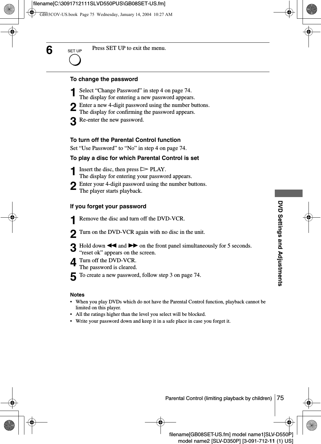 75Parental Control (limiting playback by children)DVD Settings and Adjustmentsfilename[GB08SET-US.fm] model name1[SLV-D550P]model name2 [SLV-D350P] [3-091-712-11 (1) US]filename[C:\3091712111SLVD550PUS\GB08SET-US.fm]To change the passwordTo turn off the Parental Control functionSet &ldquo;Use Password&rdquo; to &ldquo;No&rdquo; in step 4 on page 74.To play a disc for which Parental Control is setIf you forget your passwordNotes&bull; When you play DVDs which do not have the Parental Control function, playback cannot be limited on this player.&bull; All the ratings higher than the level you select will be blocked.&bull; Write your password down and keep it in a safe place in case you forget it.6Press SET UP to exit the menu.1Select &ldquo;Change Password&rdquo; in step 4 on page 74.The display for entering a new password appears. 2Enter a new 4-digit password using the number buttons.The display for confirming the password appears.3Re-enter the new password.1Insert the disc, then press HPLAY.The display for entering your password appears.2Enter your 4-digit password using the number buttons.The player starts playback.1Remove the disc and turn off the DVD-VCR.2Turn on the DVD-VCR again with no disc in the unit.3Hold down m and M on the front panel simultaneously for 5 seconds.&ldquo;reset ok&rdquo; appears on the screen.4Turn off the DVD-VCR.The password is cleared.5To create a new password, follow step 3 on page 74.GB03COV-US.book  Page 75  Wednesday, January 14, 2004  10:27 AM