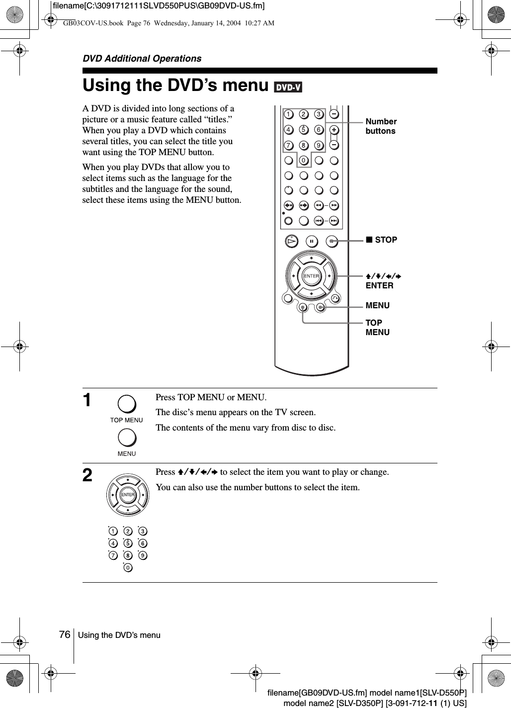 76 Using the DVD&rsquo;s menufilename[GB09DVD-US.fm] model name1[SLV-D550P]model name2 [SLV-D350P] [3-091-712-11 (1) US]filename[C:\3091712111SLVD550PUS\GB09DVD-US.fm]DVD Additional OperationsUsing the DVD&rsquo;s menu A DVD is divided into long sections of a picture or a music feature called &ldquo;titles.&rdquo; When you play a DVD which contains several titles, you can select the title you want using the TOP MENU button.When you play DVDs that allow you to select items such as the language for the subtitles and the language for the sound, select these items using the MENU button.1Press TOP MENU or MENU.The disc&rsquo;s menu appears on the TV screen.The contents of the menu vary from disc to disc.2Press V/v/B/b to select the item you want to play or change.You can also use the number buttons to select the item.Number buttonsV/v/B/b ENTERMENUTOP MENUxSTOPGB03COV-US.book  Page 76  Wednesday, January 14, 2004  10:27 AM
