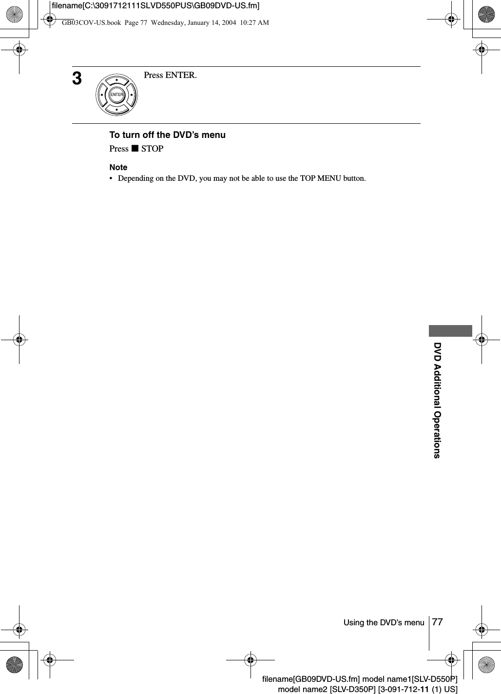 77Using the DVD&rsquo;s menuDVD Additional Operationsfilename[GB09DVD-US.fm] model name1[SLV-D550P]model name2 [SLV-D350P] [3-091-712-11 (1) US]filename[C:\3091712111SLVD550PUS\GB09DVD-US.fm]To turn off the DVD&rsquo;s menuPress xSTOPNote&bull; Depending on the DVD, you may not be able to use the TOP MENU button.3Press ENTER.GB03COV-US.book  Page 77  Wednesday, January 14, 2004  10:27 AM