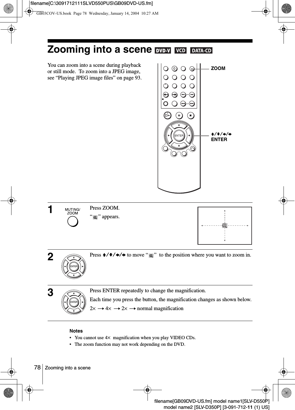 78 Zooming into a scenefilename[GB09DVD-US.fm] model name1[SLV-D550P]model name2 [SLV-D350P] [3-091-712-11 (1) US]filename[C:\3091712111SLVD550PUS\GB09DVD-US.fm]Zooming into a scene     Notes&bull; You cannot use 4&times; magnification when you play VIDEO CDs.  &bull; The zoom function may not work depending on the DVD.You can zoom into a scene during playback or still mode.  To zoom into a JPEG image, see &ldquo;Playing JPEG image files&rdquo; on page 93.1Press ZOOM.&ldquo; &rdquo; appears.2Press V/v/B/b to move &ldquo; &rdquo;  to the position where you want to zoom in.3Press ENTER repeatedly to change the magnification.Each time you press the button, the magnification changes as shown below.2&times; t 4&times; t 2&times; t normal magnificationZOOMV/v/B/b ENTERGB03COV-US.book  Page 78  Wednesday, January 14, 2004  10:27 AM