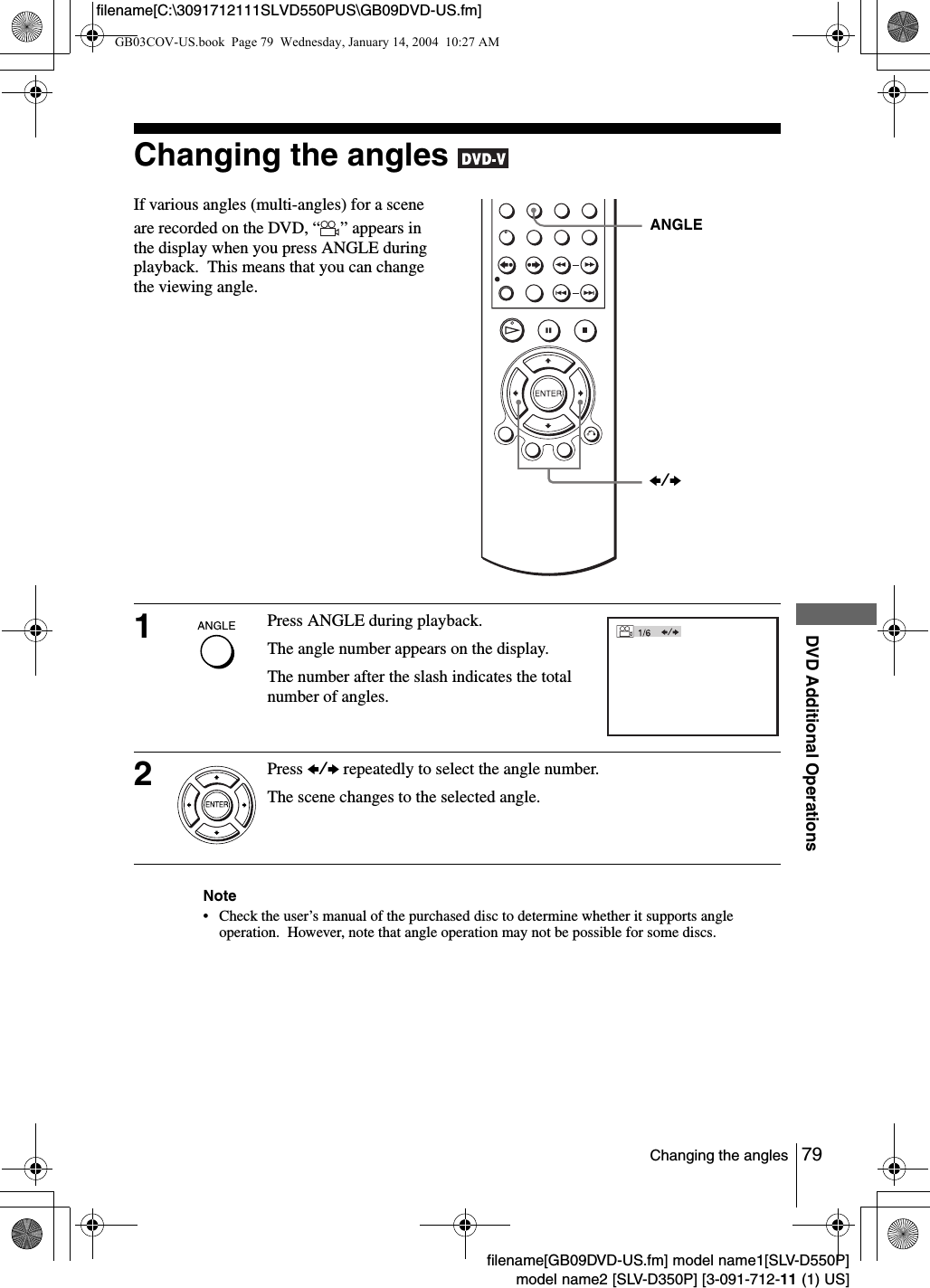 79Changing the anglesDVD Additional Operationsfilename[GB09DVD-US.fm] model name1[SLV-D550P]model name2 [SLV-D350P] [3-091-712-11 (1) US]filename[C:\3091712111SLVD550PUS\GB09DVD-US.fm]Changing the angles Note&bull; Check the user&rsquo;s manual of the purchased disc to determine whether it supports angle operation.  However, note that angle operation may not be possible for some discs.If various angles (multi-angles) for a scene are recorded on the DVD, &ldquo; &rdquo; appears in the display when you press ANGLE during playback.  This means that you can change the viewing angle.1Press ANGLE during playback.The angle number appears on the display.The number after the slash indicates the total number of angles.2Press B/b repeatedly to select the angle number.The scene changes to the selected angle.ANGLEB/bGB03COV-US.book  Page 79  Wednesday, January 14, 2004  10:27 AM