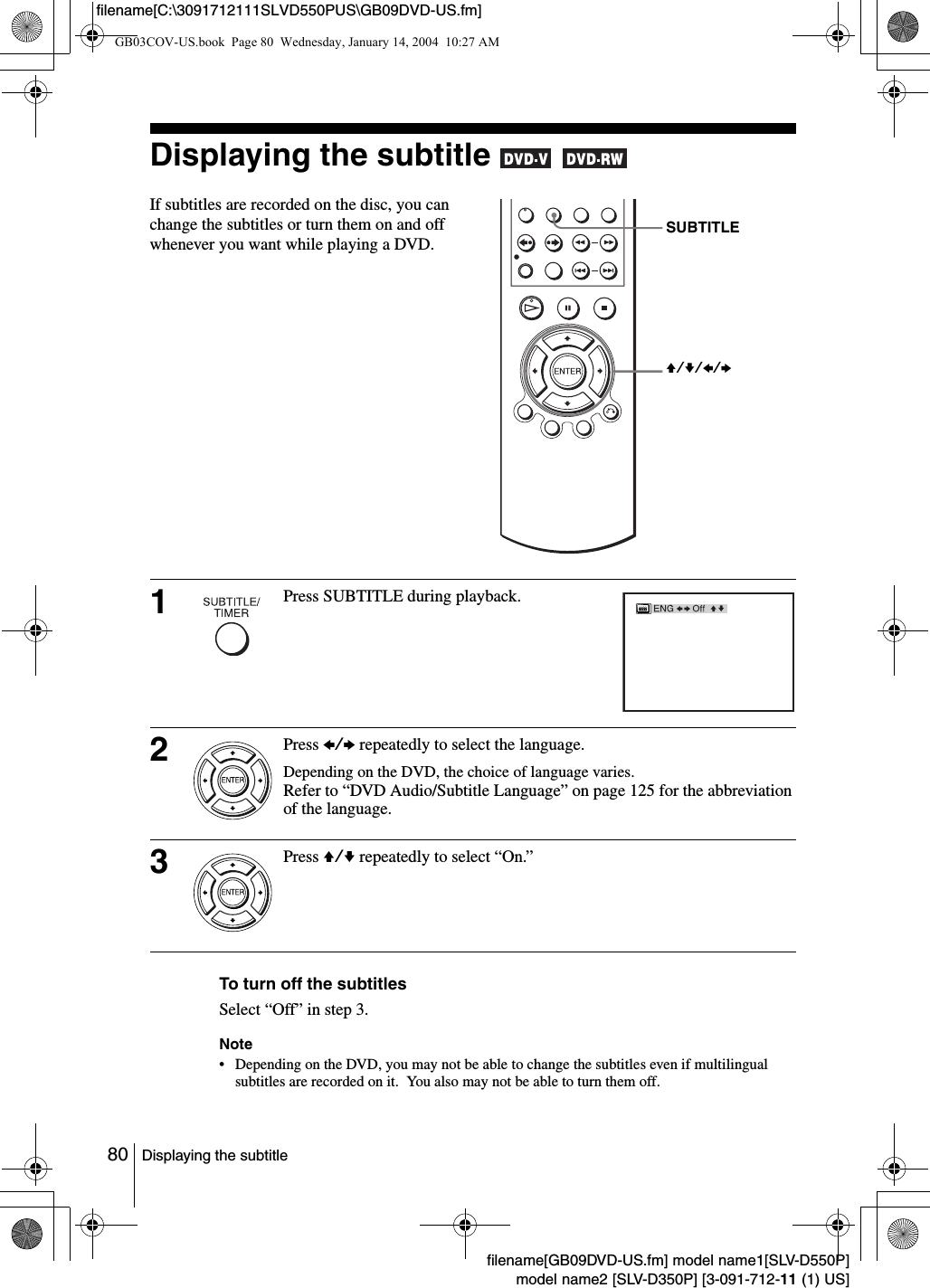 80 Displaying the subtitlefilename[GB09DVD-US.fm] model name1[SLV-D550P]model name2 [SLV-D350P] [3-091-712-11 (1) US]filename[C:\3091712111SLVD550PUS\GB09DVD-US.fm]Displaying the subtitle   To turn off the subtitlesSelect &ldquo;Off&rdquo; in step 3.Note&bull; Depending on the DVD, you may not be able to change the subtitles even if multilingual subtitles are recorded on it.  You also may not be able to turn them off.If subtitles are recorded on the disc, you can change the subtitles or turn them on and off whenever you want while playing a DVD.1Press SUBTITLE during playback.2Press B/b repeatedly to select the language.Depending on the DVD, the choice of language varies.Refer to &ldquo;DVD Audio/Subtitle Language&rdquo; on page 125 for the abbreviation of the language.3Press V/v repeatedly to select &ldquo;On.&rdquo;SUBTITLEV/v/B/b GB03COV-US.book  Page 80  Wednesday, January 14, 2004  10:27 AM