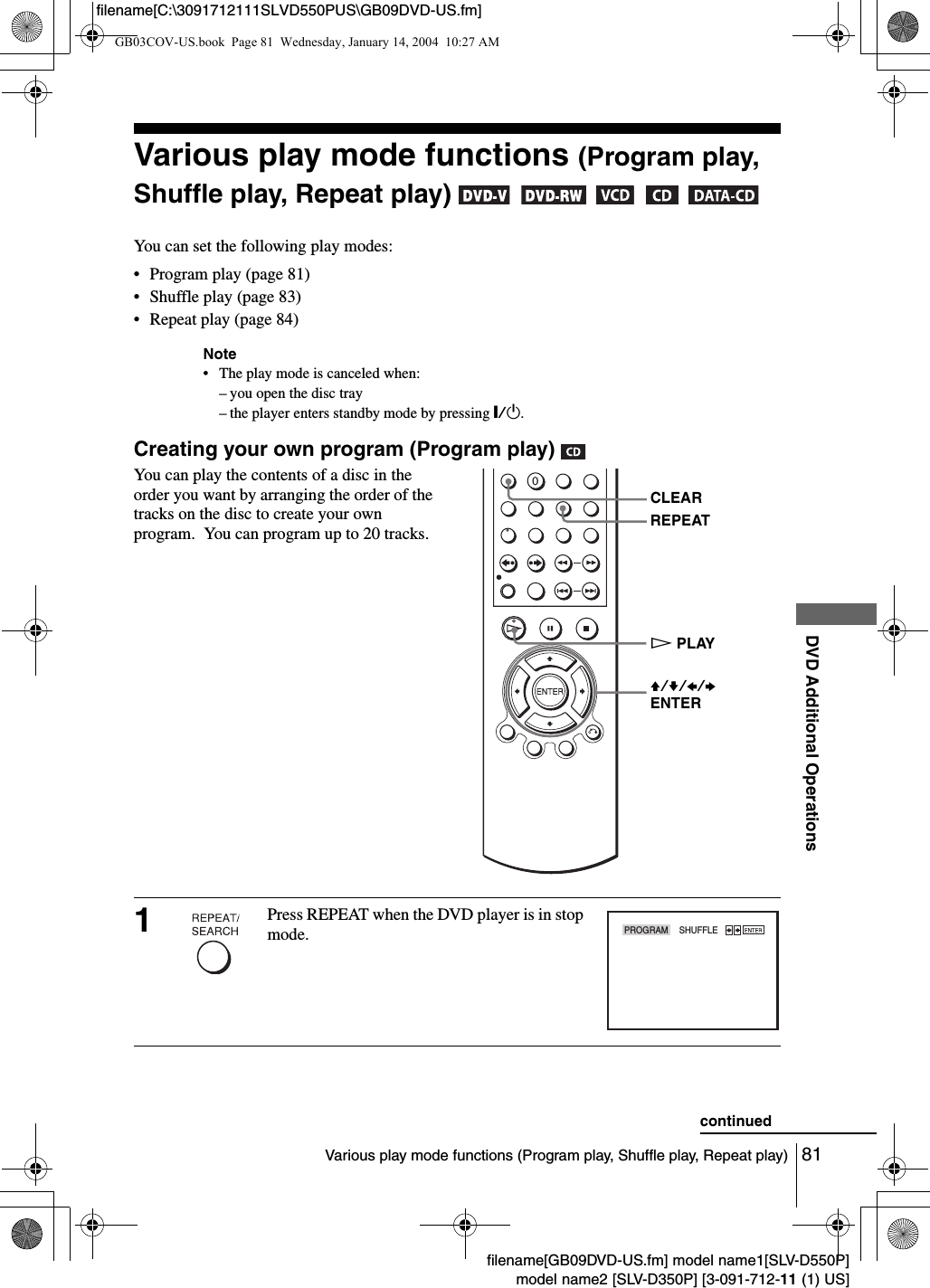 81Various play mode functions (Program play, Shuffle play, Repeat play)DVD Additional Operationsfilename[GB09DVD-US.fm] model name1[SLV-D550P]model name2 [SLV-D350P] [3-091-712-11 (1) US]filename[C:\3091712111SLVD550PUS\GB09DVD-US.fm]Various play mode functions (Program play, Shuffle play, Repeat play)      You can set the following play modes:&bull; Program play (page 81)&bull; Shuffle play (page 83)&bull; Repeat play (page 84)Note&bull; The play mode is canceled when:&ndash; you open the disc tray&ndash; the player enters standby mode by pressing [/1.Creating your own program (Program play) You can play the contents of a disc in the order you want by arranging the order of the  tracks on the disc to create your own program.  You can program up to 20 tracks.1Press REPEAT when the DVD player is in stop mode. HPLAYV/v/B/bENTERCLEARREPEATPROGRAM    SHUFFLEcontinuedGB03COV-US.book  Page 81  Wednesday, January 14, 2004  10:27 AM