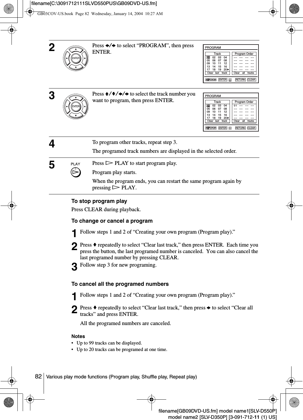 82 Various play mode functions (Program play, Shuffle play, Repeat play)filename[GB09DVD-US.fm] model name1[SLV-D550P]model name2 [SLV-D350P] [3-091-712-11 (1) US]filename[C:\3091712111SLVD550PUS\GB09DVD-US.fm]To stop program playPress CLEAR during playback.To change or cancel a programTo cancel all the programed numbersNotes&bull; Up to 99 tracks can be displayed.&bull; Up to 20 tracks can be programed at one time.2Press B/b to select &ldquo;PROGRAM&rdquo;, then press ENTER.3Press V/v/B/b to select the track number you want to program, then press ENTER.4To program other tracks, repeat step 3.The programed track numbers are displayed in the selected order.5Press HPLAY to start program play.Program play starts.When the program ends, you can restart the same program again by pressing HPLAY.1Follow steps 1 and 2 of &ldquo;Creating your own program (Program play).&rdquo;2Press v repeatedly to select &ldquo;Clear last track,&rdquo; then press ENTER.  Each time you press the button, the last programed number is canceled.  You can also cancel the last programed number by pressing CLEAR. 3Follow step 3 for new programing.1Follow steps 1 and 2 of &ldquo;Creating your own program (Program play).&rdquo;2Press v repeatedly to select &ldquo;Clear last track,&rdquo; then press b to select &ldquo;Clear all tracks&rdquo; and press ENTER. All the programed numbers are canceled.0105 0913170206 1014180307 1115190408 121620&ndash;&ndash;&ndash;&ndash; &ndash;&ndash;&ndash;&ndash;&ndash;&ndash;&ndash;&ndash;&ndash;&ndash; &ndash;&ndash;&ndash;&ndash;&ndash;&ndash;&ndash;&ndash;&ndash;&ndash; &ndash;&ndash;&ndash;&ndash;&ndash;&ndash;&ndash;&ndash;&ndash;&ndash; &ndash;&ndash;&ndash;&ndash;&ndash;&ndash;Track Program OrderENTERPROGRAMRETURN CLEARClear   last    track Clear    all    tracksvVbBB0105 0913170206 1014180307 1115190408 12162001&ndash;&ndash; &ndash;&ndash;&ndash;&ndash;&ndash;&ndash;&ndash;&ndash;&ndash;&ndash; &ndash;&ndash;&ndash;&ndash;&ndash;&ndash;&ndash;&ndash;&ndash;&ndash; &ndash;&ndash;&ndash;&ndash;&ndash;&ndash;&ndash;&ndash;&ndash;&ndash; &ndash;&ndash;&ndash;&ndash;&ndash;&ndash;Track Program OrderENTERPROGRAMRETURN CLEARvVbBClear   last    track Clear    all    tracksBGB03COV-US.book  Page 82  Wednesday, January 14, 2004  10:27 AM