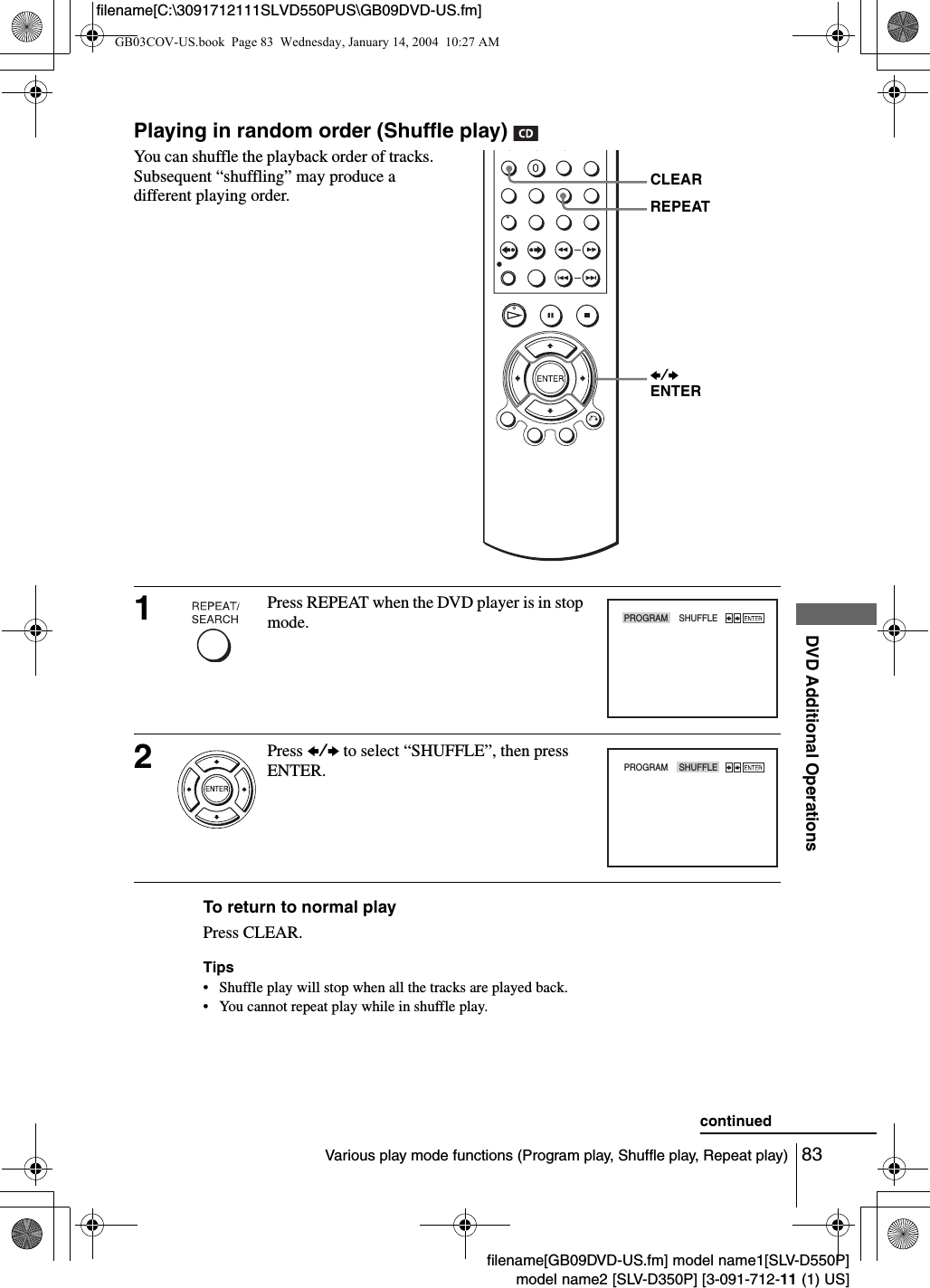83Various play mode functions (Program play, Shuffle play, Repeat play)DVD Additional Operationsfilename[GB09DVD-US.fm] model name1[SLV-D550P]model name2 [SLV-D350P] [3-091-712-11 (1) US]filename[C:\3091712111SLVD550PUS\GB09DVD-US.fm]Playing in random order (Shuffle play) To return to normal playPress CLEAR.Tips&bull; Shuffle play will stop when all the tracks are played back.&bull; You cannot repeat play while in shuffle play.You can shuffle the playback order of tracks.  Subsequent &ldquo;shuffling&rdquo; may produce a different playing order.1Press REPEAT when the DVD player is in stop mode.2Press B/b to select &ldquo;SHUFFLE&rdquo;, then press ENTER.B/bENTERREPEATCLEARPROGRAM    SHUFFLEPROGRAM    SHUFFLEcontinuedGB03COV-US.book  Page 83  Wednesday, January 14, 2004  10:27 AM