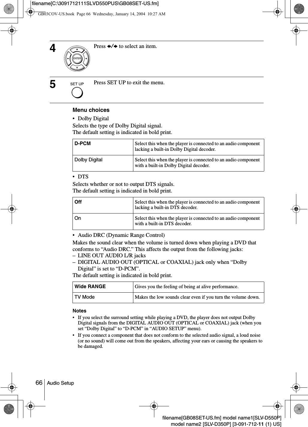 66 Audio Setupfilename[GB08SET-US.fm] model name1[SLV-D550P]model name2 [SLV-D350P] [3-091-712-11 (1) US]filename[C:\3091712111SLVD550PUS\GB08SET-US.fm]Menu choices&bull; Dolby DigitalSelects the type of Dolby Digital signal. The default setting is indicated in bold print. &bull;DTSSelects whether or not to output DTS signals. The default setting is indicated in bold print.&bull; Audio DRC (Dynamic Range Control)Makes the sound clear when the volume is turned down when playing a DVD that conforms to &ldquo;Audio DRC.&rdquo; This affects the output from the following jacks:&ndash; LINE OUT AUDIO L/R jacks&ndash; DIGITAL AUDIO OUT (OPTICAL or COAXIAL) jack only when &ldquo;Dolby Digital&rdquo; is set to &ldquo;D-PCM&rdquo;. The default setting is indicated in bold print.Notes&bull; If you select the surround setting while playing a DVD, the player does not output Dolby Digital signals from the DIGITAL AUDIO OUT (OPTICAL or COAXIAL) jack (when you set &ldquo;Dolby Digital&rdquo; to &ldquo;D-PCM&rdquo; in &ldquo;AUDIO SETUP&rdquo; menu).&bull; If you connect a component that does not conform to the selected audio signal, a loud noise (or no sound) will come out from the speakers, affecting your ears or causing the speakers to be damaged.4Press B/b to select an item.5Press SET UP to exit the menu.D-PCM Select this when the player is connected to an audio component lacking a built-in Dolby Digital decoder. Dolby Digital Select this when the player is connected to an audio component with a built-in Dolby Digital decoder.Off Select this when the player is connected to an audio component lacking a built-in DTS decoder.On Select this when the player is connected to an audio component with a built-in DTS decoder.Wide RANGE Gives you the feeling of being at alive performance.TV Mode Makes the low sounds clear even if you turn the volume down.GB03COV-US.book  Page 66  Wednesday, January 14, 2004  10:27 AM