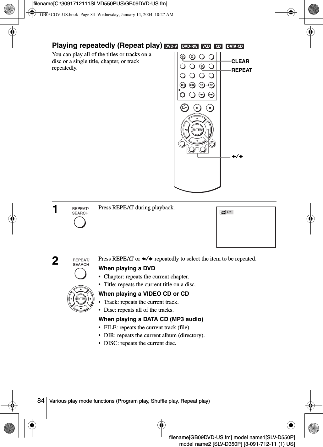 84 Various play mode functions (Program play, Shuffle play, Repeat play)filename[GB09DVD-US.fm] model name1[SLV-D550P]model name2 [SLV-D350P] [3-091-712-11 (1) US]filename[C:\3091712111SLVD550PUS\GB09DVD-US.fm]Playing repeatedly (Repeat play)         You can play all of the titles or tracks on a disc or a single title, chapter, or track repeatedly.1Press REPEAT during playback. 2Press REPEAT or B/b repeatedly to select the item to be repeated.When playing a DVD&bull; Chapter: repeats the current chapter.&bull; Title: repeats the current title on a disc.When playing a VIDEO CD or CD&bull; Track: repeats the current track.&bull; Disc: repeats all of the tracks.When playing a DATA CD (MP3 audio)&bull; FILE: repeats the current track (file).&bull; DIR: repeats the current album (directory).&bull; DISC: repeats the current disc.REPEATCLEARB/bOffGB03COV-US.book  Page 84  Wednesday, January 14, 2004  10:27 AM