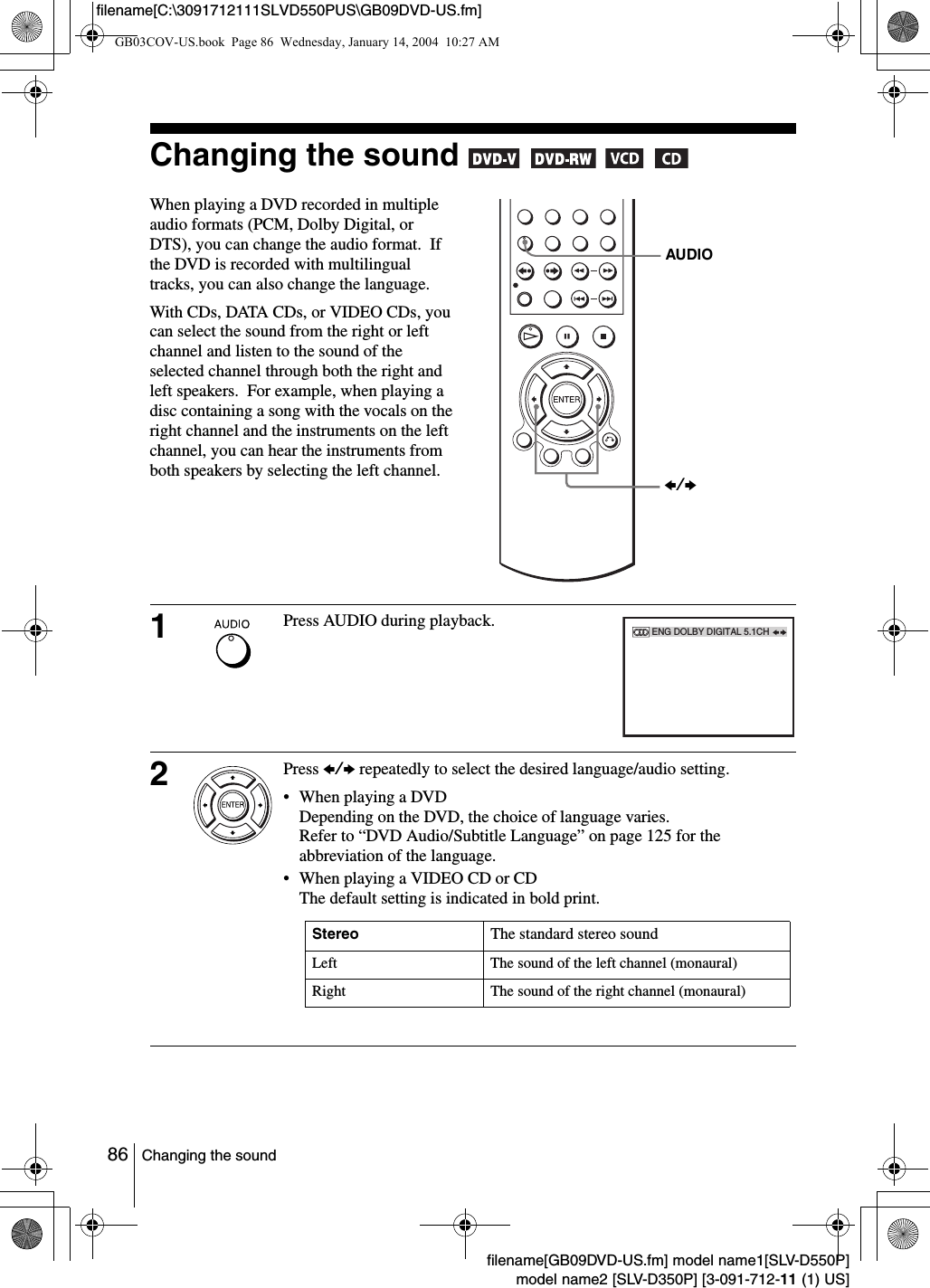 86 Changing the soundfilename[GB09DVD-US.fm] model name1[SLV-D550P]model name2 [SLV-D350P] [3-091-712-11 (1) US]filename[C:\3091712111SLVD550PUS\GB09DVD-US.fm]Changing the sound       When playing a DVD recorded in multiple audio formats (PCM, Dolby Digital, or DTS), you can change the audio format.  If the DVD is recorded with multilingual tracks, you can also change the language.With CDs, DATA CDs, or VIDEO CDs, you can select the sound from the right or left channel and listen to the sound of the selected channel through both the right and left speakers.  For example, when playing a disc containing a song with the vocals on the right channel and the instruments on the left channel, you can hear the instruments from both speakers by selecting the left channel.1Press AUDIO during playback. 2Press B/b repeatedly to select the desired language/audio setting.&bull; When playing a DVDDepending on the DVD, the choice of language varies.Refer to &ldquo;DVD Audio/Subtitle Language&rdquo; on page 125 for the abbreviation of the language.&bull; When playing a VIDEO CD or CDThe default setting is indicated in bold print.AUDIOB/bENG DOLBY DIGITAL 5.1CHStereo The standard stereo soundLeft The sound of the left channel (monaural)Right The sound of the right channel (monaural)GB03COV-US.book  Page 86  Wednesday, January 14, 2004  10:27 AM