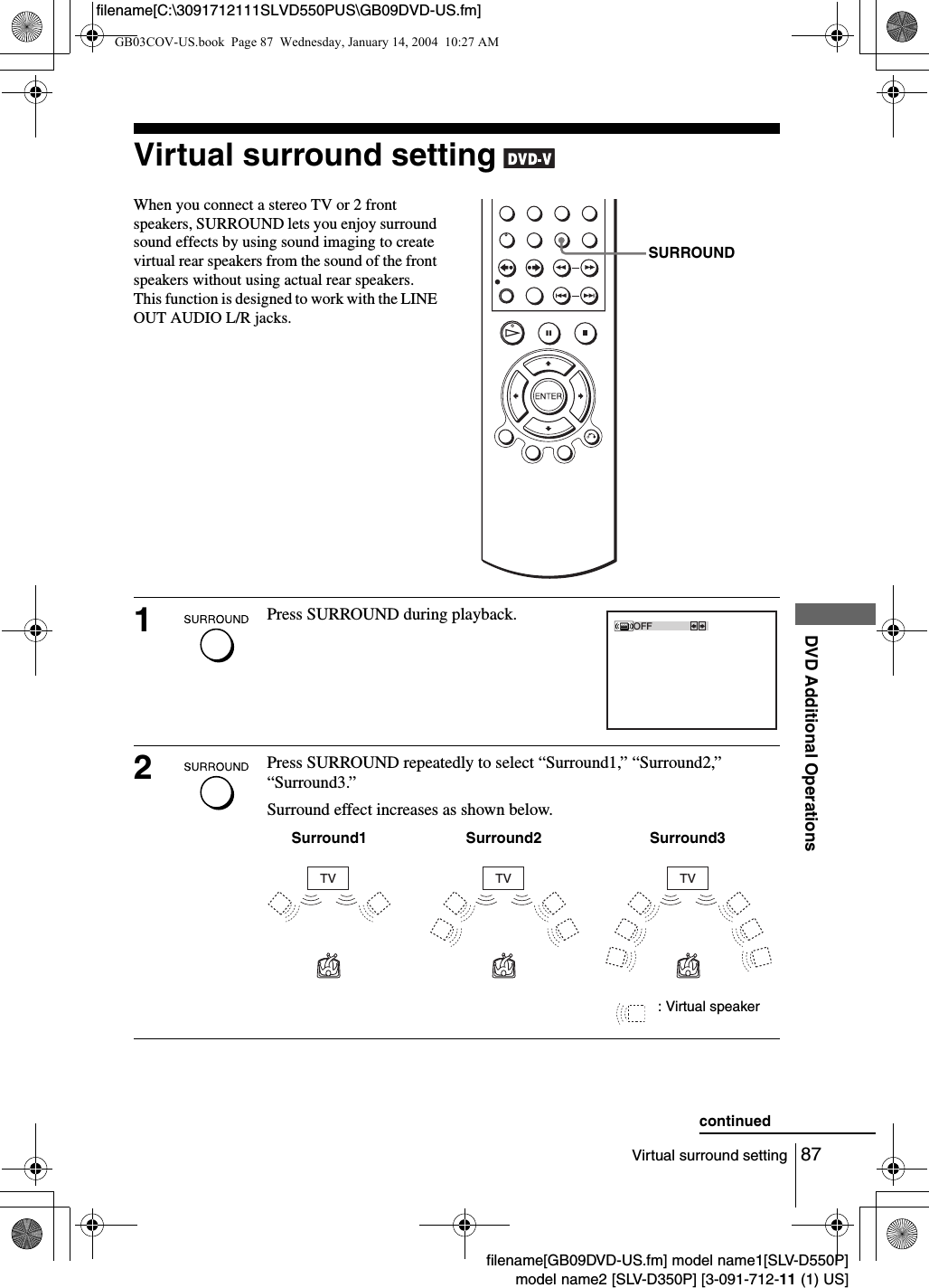 87Virtual surround settingDVD Additional Operationsfilename[GB09DVD-US.fm] model name1[SLV-D550P]model name2 [SLV-D350P] [3-091-712-11 (1) US]filename[C:\3091712111SLVD550PUS\GB09DVD-US.fm]Virtual surround setting When you connect a stereo TV or 2 front speakers, SURROUND lets you enjoy surround sound effects by using sound imaging to create virtual rear speakers from the sound of the front speakers without using actual rear speakers. This function is designed to work with the LINE OUT AUDIO L/R jacks.1Press SURROUND during playback. 2Press SURROUND repeatedly to select &ldquo;Surround1,&rdquo; &ldquo;Surround2,&rdquo; &ldquo;Surround3.&rdquo;Surround effect increases as shown below.SURROUNDOFFTV TV TVSurround1 Surround2 Surround3: Virtual speakercontinuedGB03COV-US.book  Page 87  Wednesday, January 14, 2004  10:27 AM