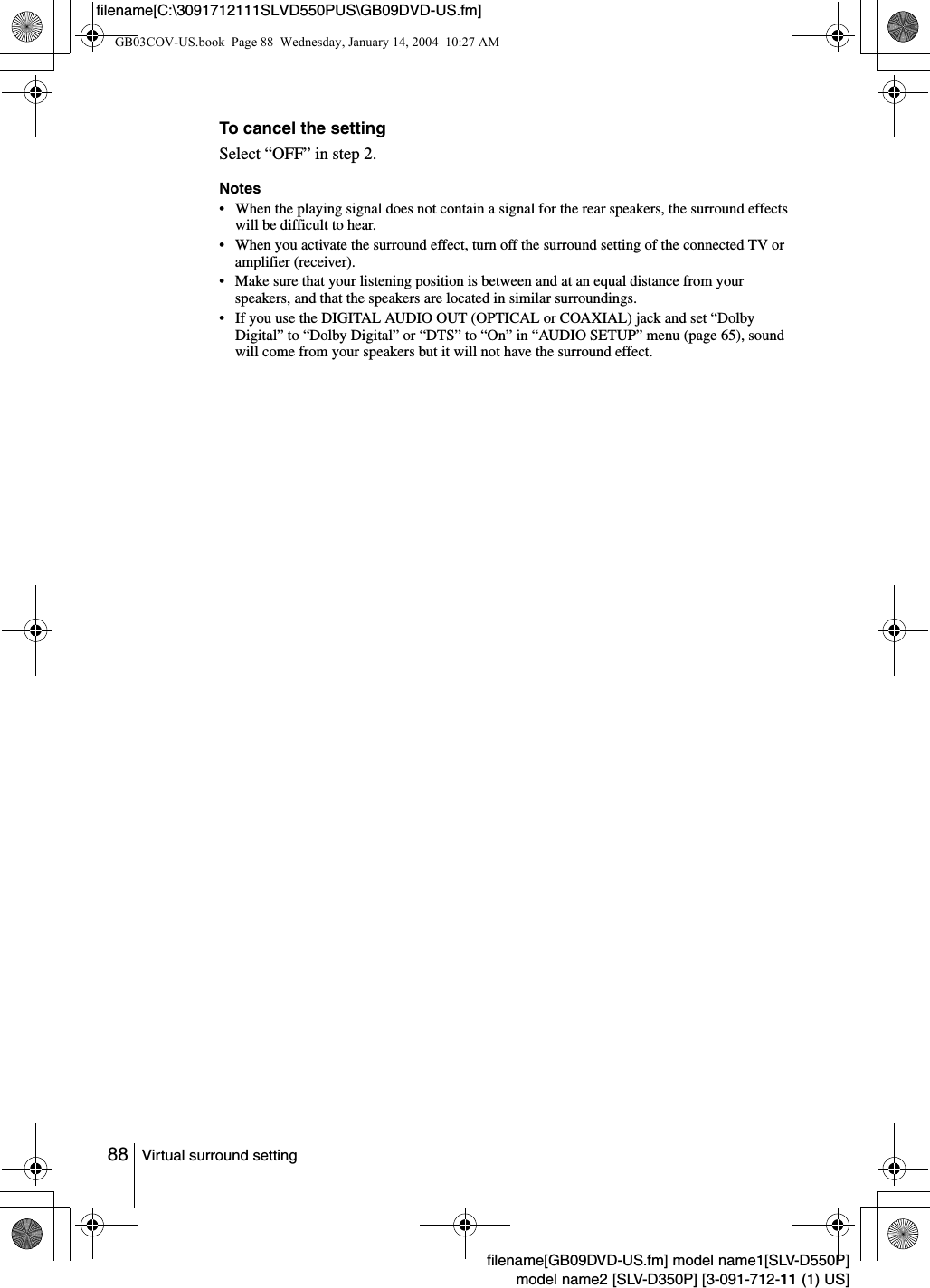 88 Virtual surround settingfilename[GB09DVD-US.fm] model name1[SLV-D550P]model name2 [SLV-D350P] [3-091-712-11 (1) US]filename[C:\3091712111SLVD550PUS\GB09DVD-US.fm]To cancel the settingSelect &ldquo;OFF&rdquo; in step 2.Notes&bull; When the playing signal does not contain a signal for the rear speakers, the surround effects will be difficult to hear.&bull; When you activate the surround effect, turn off the surround setting of the connected TV or amplifier (receiver).&bull; Make sure that your listening position is between and at an equal distance from your speakers, and that the speakers are located in similar surroundings.&bull; If you use the DIGITAL AUDIO OUT (OPTICAL or COAXIAL) jack and set &ldquo;Dolby Digital&rdquo; to &ldquo;Dolby Digital&rdquo; or &ldquo;DTS&rdquo; to &ldquo;On&rdquo; in &ldquo;AUDIO SETUP&rdquo; menu (page 65), sound will come from your speakers but it will not have the surround effect.GB03COV-US.book  Page 88  Wednesday, January 14, 2004  10:27 AM