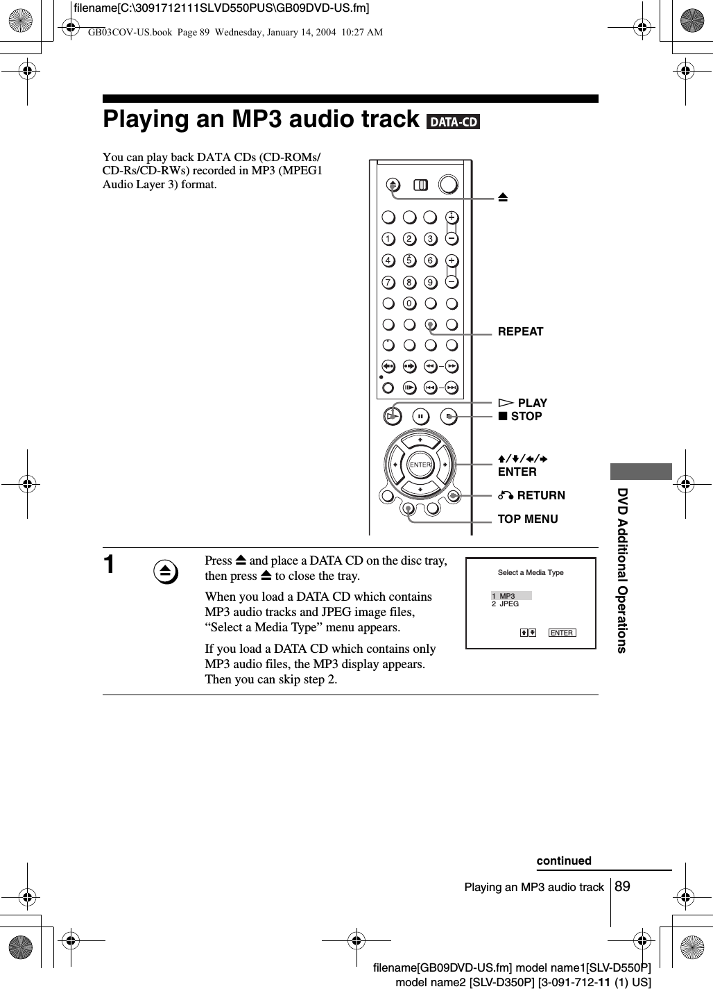 89Playing an MP3 audio trackDVD Additional Operationsfilename[GB09DVD-US.fm] model name1[SLV-D550P]model name2 [SLV-D350P] [3-091-712-11 (1) US]filename[C:\3091712111SLVD550PUS\GB09DVD-US.fm]Playing an MP3 audio track   You can play back DATA CDs (CD-ROMs/CD-Rs/CD-RWs) recorded in MP3 (MPEG1 Audio Layer 3) format.1Press Z and place a DATA CD on the disc tray, then press Z to close the tray.When you load a DATA CD which contains MP3 audio tracks and JPEG image files, &ldquo;Select a Media Type&rdquo; menu appears.If you load a DATA CD which contains only MP3 audio files, the MP3 display appears.  Then you can skip step 2.V/v/B/b ENTERHPLAYO RETURNZREPEATxSTOPTOP MENUSelect a Media Type2  JPEG1  MP3ENTERvVcontinuedGB03COV-US.book  Page 89  Wednesday, January 14, 2004  10:27 AM