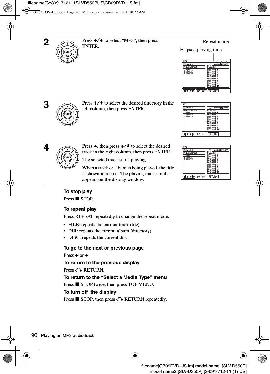 90 Playing an MP3 audio trackfilename[GB09DVD-US.fm] model name1[SLV-D550P]model name2 [SLV-D350P] [3-091-712-11 (1) US]filename[C:\3091712111SLVD550PUS\GB09DVD-US.fm]To stop playPress xSTOP.To repeat playPress REPEAT repeatedly to change the repeat mode.&bull; FILE: repeats the current track (file).&bull; DIR: repeats the current album (directory).&bull; DISC: repeats the current disc.To go to the next or previous pagePress b or B.To return to the previous displayPress O RETURN.To return to the &ldquo;Select a Media Type&rdquo; menuPress xSTOP twice, then press TOP MENU.To turn off  the displayPress xSTOP, then press O RETURN repeatedly.2Press V/v to select &ldquo;MP3&rdquo;, then press ENTER.3Press V/v to select the desired directory in the left column, then press ENTER.4Press b, then press V/v to select the desired track in the right column, then press ENTER.The selected track starts playing.When a track or album is being played, the title is shown in a box.  The playing track number appears on the display window.RETURNMP3ENTERDIRECTORY:001  1  album 1  2  album 2  3  album 3track 1 00:00OFFFILES:014MP3 track 1MP3 track 2MP3 track 3MP3 track 4MP3 track 5MP3 track 6MP3 track 7MP3 track 8MP3 track 9MP3 track 10vVbBElapsed playing timeRepeat modeRETURNMP3ENTERtrack 1 00:00OFFvVbBDIRECTORY:001  1  album 1  2  album 2  3  album 3FILES:014MP3 track 1MP3 track 2MP3 track 3MP3 track 4MP3 track 5MP3 track 6MP3 track 7MP3 track 8MP3 track 9MP3 track 10RETURNMP3ENTERtrack 1 00:00OFFvVbBDIRECTORY:001  1  album 1  2  album 2  3  album 3FILES:014MP3 track 1MP3 track 2MP3 track 3MP3 track 4MP3 track 5MP3 track 6MP3 track 7MP3 track 8MP3 track 9MP3 track 10GB03COV-US.book  Page 90  Wednesday, January 14, 2004  10:27 AM