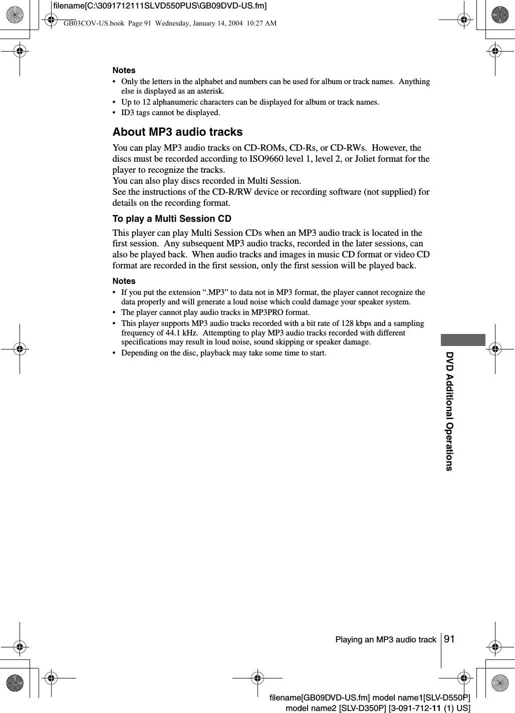 91Playing an MP3 audio trackDVD Additional Operationsfilename[GB09DVD-US.fm] model name1[SLV-D550P]model name2 [SLV-D350P] [3-091-712-11 (1) US]filename[C:\3091712111SLVD550PUS\GB09DVD-US.fm]Notes&bull; Only the letters in the alphabet and numbers can be used for album or track names.  Anything else is displayed as an asterisk.&bull; Up to 12 alphanumeric characters can be displayed for album or track names.&bull; ID3 tags cannot be displayed.About MP3 audio tracksYou can play MP3 audio tracks on CD-ROMs, CD-Rs, or CD-RWs.  However, the discs must be recorded according to ISO9660 level 1, level 2, or Joliet format for the player to recognize the tracks.You can also play discs recorded in Multi Session.See the instructions of the CD-R/RW device or recording software (not supplied) for details on the recording format.To play a Multi Session CDThis player can play Multi Session CDs when an MP3 audio track is located in the first session.  Any subsequent MP3 audio tracks, recorded in the later sessions, can also be played back.  When audio tracks and images in music CD format or video CD format are recorded in the first session, only the first session will be played back.Notes&bull; If you put the extension &ldquo;.MP3&rdquo; to data not in MP3 format, the player cannot recognize the data properly and will generate a loud noise which could damage your speaker system.&bull; The player cannot play audio tracks in MP3PRO format.&bull; This player supports MP3 audio tracks recorded with a bit rate of 128 kbps and a sampling frequency of 44.1 kHz.  Attempting to play MP3 audio tracks recorded with different specifications may result in loud noise, sound skipping or speaker damage.&bull; Depending on the disc, playback may take some time to start.GB03COV-US.book  Page 91  Wednesday, January 14, 2004  10:27 AM