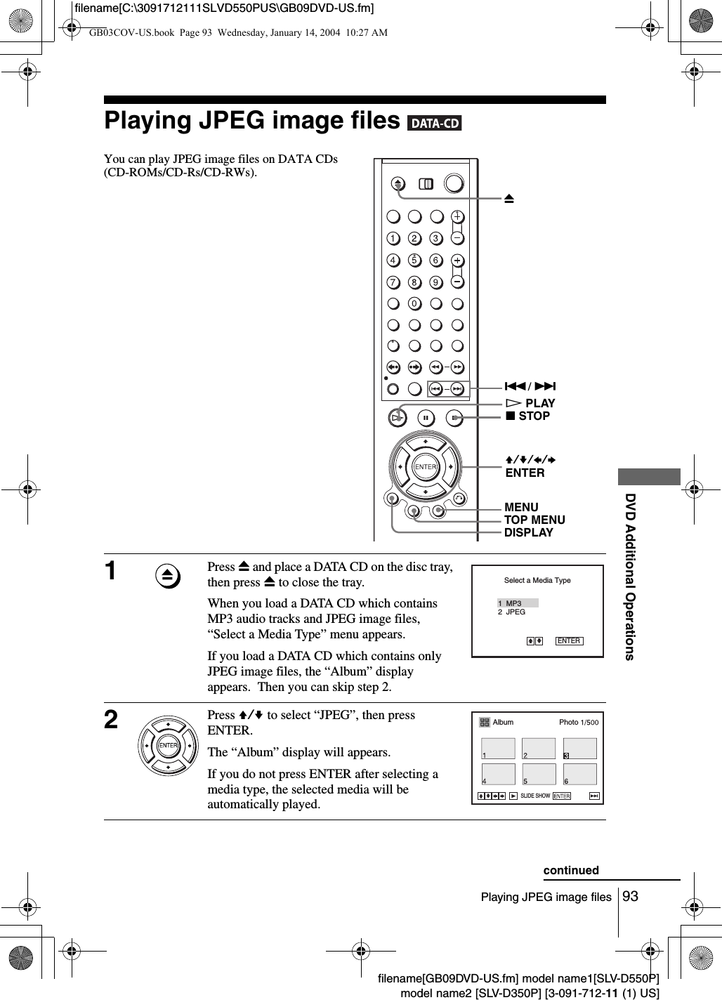 93Playing JPEG image filesDVD Additional Operationsfilename[GB09DVD-US.fm] model name1[SLV-D550P]model name2 [SLV-D350P] [3-091-712-11 (1) US]filename[C:\3091712111SLVD550PUS\GB09DVD-US.fm]Playing JPEG image files   You can play JPEG image files on DATA CDs (CD-ROMs/CD-Rs/CD-RWs). 1Press Z and place a DATA CD on the disc tray, then press Z to close the tray.When you load a DATA CD which contains MP3 audio tracks and JPEG image files, &ldquo;Select a Media Type&rdquo; menu appears.If you load a DATA CD which contains only JPEG image files, the &ldquo;Album&rdquo; display appears.  Then you can skip step 2.2Press V/v to select &ldquo;JPEG&rdquo;, then press ENTER.The &ldquo;Album&rdquo; display will appears.If you do not press ENTER after selecting a media type, the selected media will be automatically played.V/v/B/b ENTERHPLAYZTOP MENU./ > DISPLAYxSTOPMENUSelect a Media Type2  JPEG1  MP3ENTERvVAlbum PhotoSLIDE SHOWcontinuedGB03COV-US.book  Page 93  Wednesday, January 14, 2004  10:27 AM