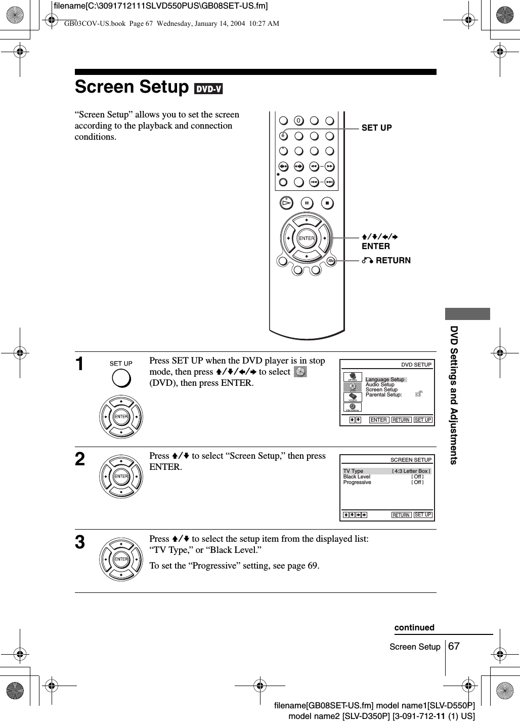 67Screen SetupDVD Settings and Adjustmentsfilename[GB08SET-US.fm] model name1[SLV-D550P]model name2 [SLV-D350P] [3-091-712-11 (1) US]filename[C:\3091712111SLVD550PUS\GB08SET-US.fm]Screen Setup &ldquo;Screen Setup&rdquo; allows you to set the screen according to the playback and connection conditions.1Press SET UP when the DVD player is in stop mode, then press V/v/B/b to select   (DVD), then press ENTER.2Press V/v to select &ldquo;Screen Setup,&rdquo; then press ENTER.3Press V/v to select the setup item from the displayed list:&ldquo;TV Type,&rdquo; or &ldquo;Black Level.&rdquo;To set the &ldquo;Progressive&rdquo; setting, see page 69.V/v/B/bENTERSET UPO RETURNLanguage SetupScreen SetupParental Setup:Audio SetupRETURNDVD SETUPSET UPENTERVvBlack LevelTV TypeProgressiveRETURNSCREEN SETUPSET UPvVbB[ Off ][ Off ] [ 4:3 Letter Box ]continuedGB03COV-US.book  Page 67  Wednesday, January 14, 2004  10:27 AM