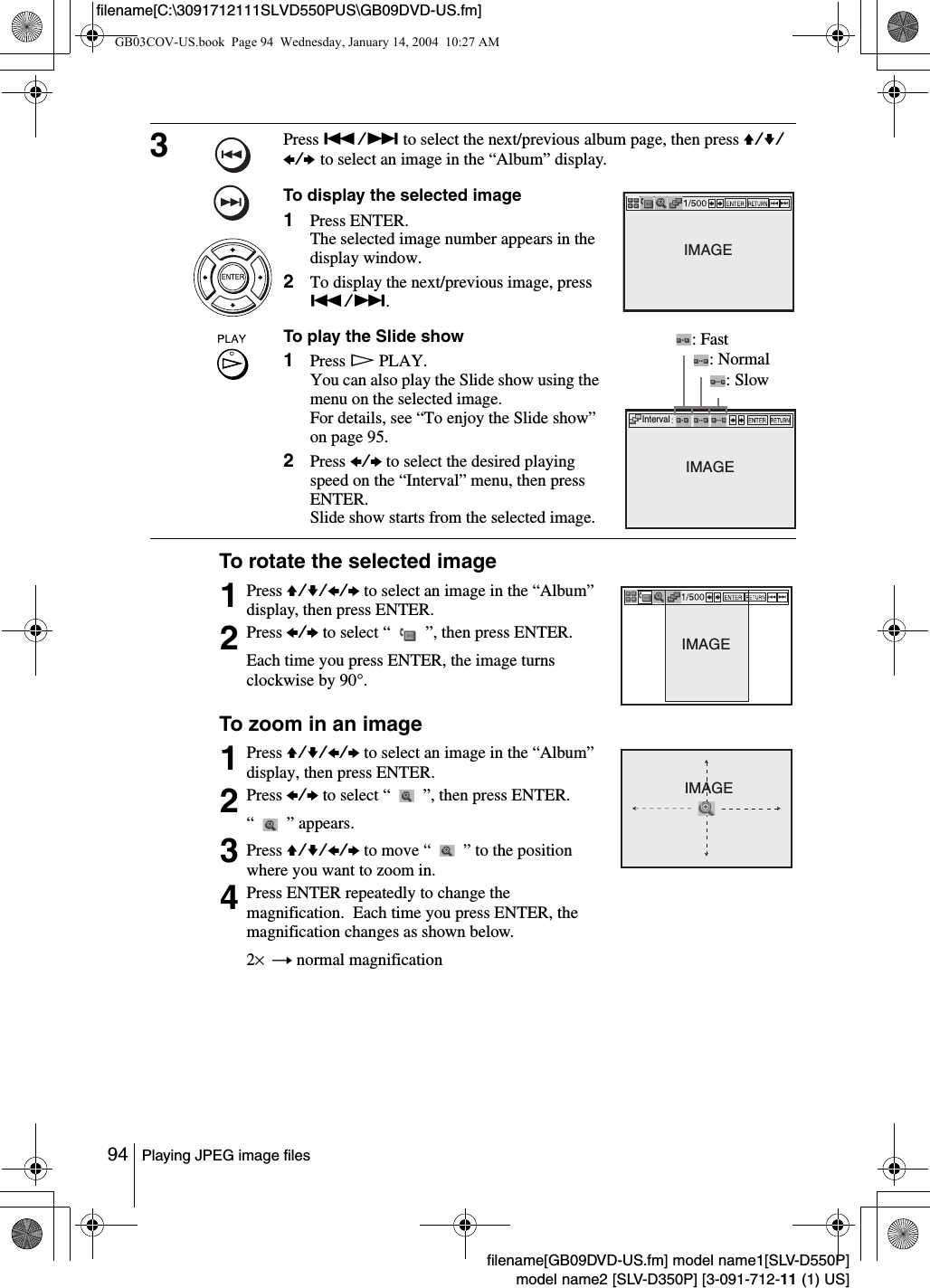 94 Playing JPEG image filesfilename[GB09DVD-US.fm] model name1[SLV-D550P]model name2 [SLV-D350P] [3-091-712-11 (1) US]filename[C:\3091712111SLVD550PUS\GB09DVD-US.fm]To rotate the selected imageTo zoom in an image3Press ./> to select the next/previous album page, then press V/v/B/b to select an image in the &ldquo;Album&rdquo; display.To display the selected image1Press ENTER.The selected image number appears in the display window.2To display the next/previous image, press ./>.To play the Slide show1Press HPLAY.You can also play the Slide show using the menu on the selected image.For details, see &ldquo;To enjoy the Slide show&rdquo; on page 95.2Press B/b to select the desired playing speed on the &ldquo;Interval&rdquo; menu, then press ENTER.Slide show starts from the selected image.1Press V/v/B/b to select an image in the &ldquo;Album&rdquo; display, then press ENTER.2Press B/b to select &ldquo;   &rdquo;, then press ENTER.Each time you press ENTER, the image turns clockwise by 90&deg;.1Press V/v/B/b to select an image in the &ldquo;Album&rdquo; display, then press ENTER.2Press B/b to select &ldquo;   &rdquo;, then press ENTER.&ldquo;   &rdquo; appears. 3Press V/v/B/b to move &ldquo;   &rdquo; to the position where you want to zoom in.4Press ENTER repeatedly to change the magnification.  Each time you press ENTER, the magnification changes as shown below.2&times; t normal magnificationIMAGEIntervalIMAGE: Fast: Normal: SlowIMAGEIMAGEGB03COV-US.book  Page 94  Wednesday, January 14, 2004  10:27 AM