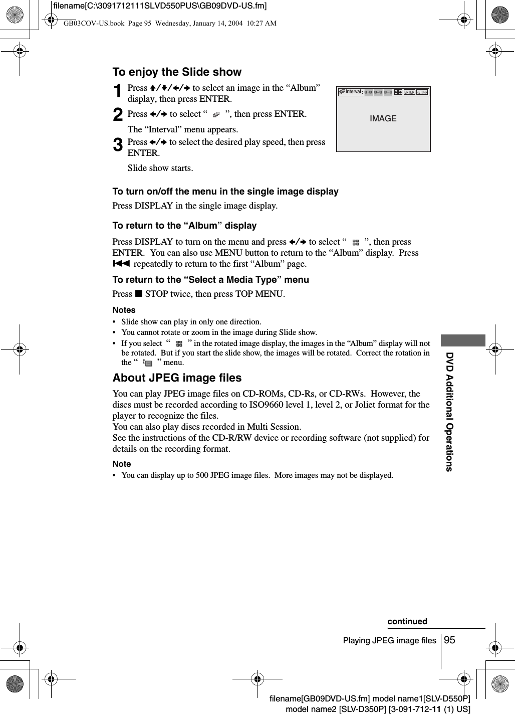 95Playing JPEG image filesDVD Additional Operationsfilename[GB09DVD-US.fm] model name1[SLV-D550P]model name2 [SLV-D350P] [3-091-712-11 (1) US]filename[C:\3091712111SLVD550PUS\GB09DVD-US.fm]To enjoy the Slide showTo turn on/off the menu in the single image displayPress DISPLAY in the single image display.To return to the &ldquo;Album&rdquo; displayPress DISPLAY to turn on the menu and press B/b to select &ldquo;   &rdquo;, then press ENTER.  You can also use MENU button to return to the &ldquo;Album&rdquo; display.  Press . repeatedly to return to the first &ldquo;Album&rdquo; page.To return to the &ldquo;Select a Media Type&rdquo; menuPress xSTOP twice, then press TOP MENU.Notes&bull; Slide show can play in only one direction.&bull; You cannot rotate or zoom in the image during Slide show.&bull; If you select  &ldquo;   &rdquo; in the rotated image display, the images in the &ldquo;Album&rdquo; display will not be rotated.  But if you start the slide show, the images will be rotated.  Correct the rotation in the &ldquo;  &rdquo; menu.About JPEG image filesYou can play JPEG image files on CD-ROMs, CD-Rs, or CD-RWs.  However, the discs must be recorded according to ISO9660 level 1, level 2, or Joliet format for the player to recognize the files.You can also play discs recorded in Multi Session.See the instructions of the CD-R/RW device or recording software (not supplied) for details on the recording format.Note&bull; You can display up to 500 JPEG image files.  More images may not be displayed.1Press V/v/B/b to select an image in the &ldquo;Album&rdquo; display, then press ENTER.2Press B/b to select &ldquo;   &rdquo;, then press ENTER.The &ldquo;Interval&rdquo; menu appears.3Press B/b to select the desired play speed, then press ENTER.Slide show starts.IntervalIMAGEcontinuedGB03COV-US.book  Page 95  Wednesday, January 14, 2004  10:27 AM