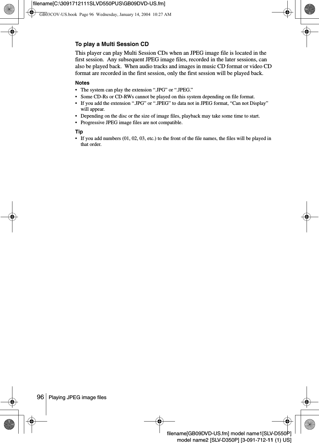 96 Playing JPEG image filesfilename[GB09DVD-US.fm] model name1[SLV-D550P]model name2 [SLV-D350P] [3-091-712-11 (1) US]filename[C:\3091712111SLVD550PUS\GB09DVD-US.fm]To play a Multi Session CDThis player can play Multi Session CDs when an JPEG image file is located in the first session.  Any subsequent JPEG image files, recorded in the later sessions, can also be played back.  When audio tracks and images in music CD format or video CD format are recorded in the first session, only the first session will be played back.Notes&bull; The system can play the extension &ldquo;.JPG&rdquo; or &ldquo;.JPEG.&rdquo;&bull; Some CD-Rs or CD-RWs cannot be played on this system depending on file format.&bull; If you add the extension &ldquo;.JPG&rdquo; or &ldquo;.JPEG&rdquo; to data not in JPEG format, &ldquo;Can not Display&rdquo; will appear.&bull; Depending on the disc or the size of image files, playback may take some time to start.&bull; Progressive JPEG image files are not compatible.Tip&bull; If you add numbers (01, 02, 03, etc.) to the front of the file names, the files will be played in that order.GB03COV-US.book  Page 96  Wednesday, January 14, 2004  10:27 AM
