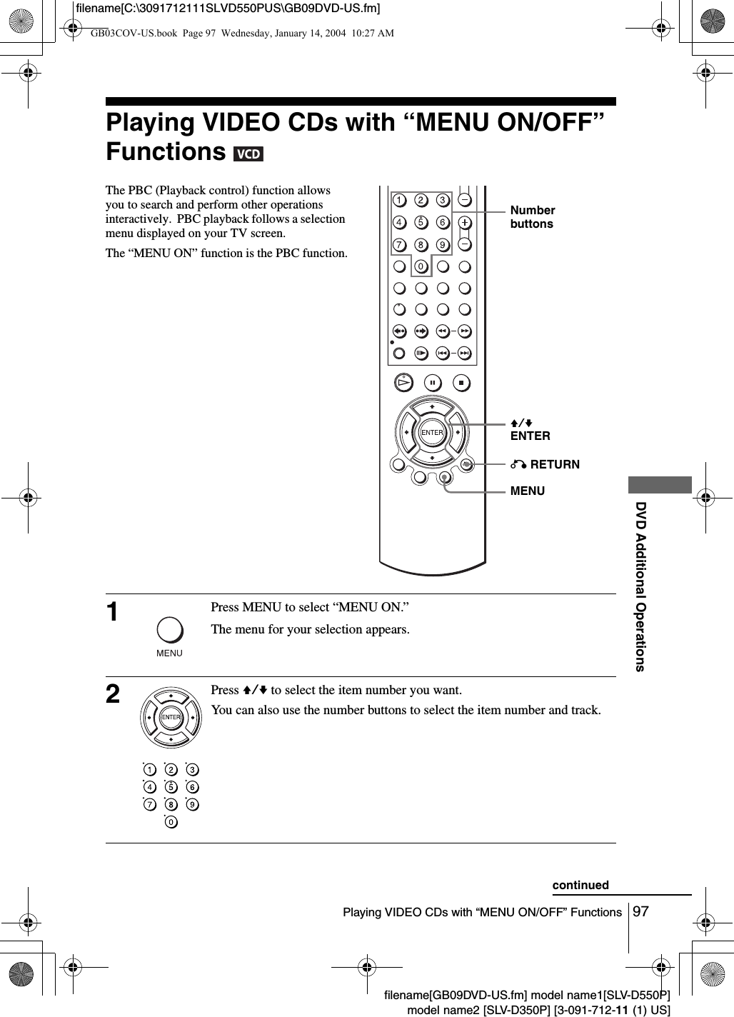 97Playing VIDEO CDs with &ldquo;MENU ON/OFF&rdquo; FunctionsDVD Additional Operationsfilename[GB09DVD-US.fm] model name1[SLV-D550P]model name2 [SLV-D350P] [3-091-712-11 (1) US]filename[C:\3091712111SLVD550PUS\GB09DVD-US.fm]Playing VIDEO CDs with &ldquo;MENU ON/OFF&rdquo; Functions   The PBC (Playback control) function allows you to search and perform other operations  interactively.  PBC playback follows a selection menu displayed on your TV screen.The &ldquo;MENU ON&rdquo; function is the PBC function.1Press MENU to select &ldquo;MENU ON.&rdquo;The menu for your selection appears.2Press V/v to select the item number you want.You can also use the number buttons to select the item number and track.V/vENTERNumber buttonsO RETURNMENUcontinuedGB03COV-US.book  Page 97  Wednesday, January 14, 2004  10:27 AM