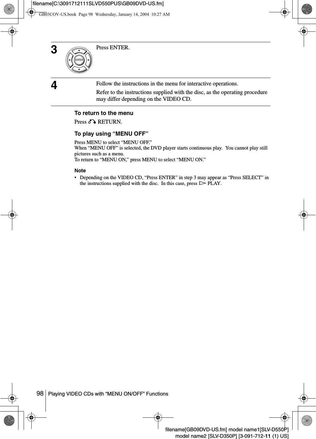 98 Playing VIDEO CDs with &ldquo;MENU ON/OFF&rdquo; Functionsfilename[GB09DVD-US.fm] model name1[SLV-D550P]model name2 [SLV-D350P] [3-091-712-11 (1) US]filename[C:\3091712111SLVD550PUS\GB09DVD-US.fm]To return to the menuPress O RETURN.To play using &ldquo;MENU OFF&rdquo;Press MENU to select &ldquo;MENU OFF.&rdquo;When &ldquo;MENU OFF&rdquo; is selected, the DVD player starts continuous play.  You cannot play still pictures such as a menu. To return to &ldquo;MENU ON,&rdquo; press MENU to select &ldquo;MENU ON.&rdquo;Note&bull; Depending on the VIDEO CD, &ldquo;Press ENTER&rdquo; in step 3 may appear as &ldquo;Press SELECT&rdquo; in the instructions supplied with the disc.  In this case, press H PLAY.3Press ENTER.4Follow the instructions in the menu for interactive operations.Refer to the instructions supplied with the disc, as the operating procedure may differ depending on the VIDEO CD.GB03COV-US.book  Page 98  Wednesday, January 14, 2004  10:27 AM