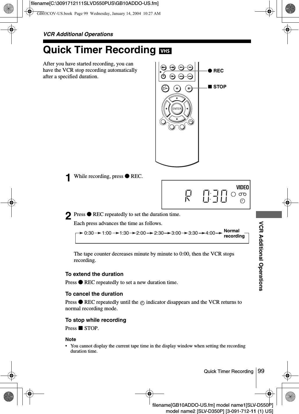 99Quick Timer RecordingVCR Additional Operationsfilename[GB10ADDO-US.fm] model name1[SLV-D550P]model name2 [SLV-D350P] [3-091-712-11 (1) US]filename[C:\3091712111SLVD550PUS\GB10ADDO-US.fm]VCR Additional OperationsQuick Timer Recording To extend the durationPress zREC repeatedly to set a new duration time.To cancel the durationPress zREC repeatedly until the   indicator disappears and the VCR returns to normal recording mode.To stop while recordingPress xSTOP.Note&bull; You cannot display the current tape time in the display window when setting the recording duration time.After you have started recording, you can have the VCR stop recording automatically after a specified duration.1While recording, press zREC.2Press zREC repeatedly to set the duration time.Each press advances the time as follows.The tape counter decreases minute by minute to 0:00, then the VCR stops recording.zRECxSTOP0:30 1:00 1:30 2:00 2:30 3:00 3:30 4:00 Normal recordingGB03COV-US.book  Page 99  Wednesday, January 14, 2004  10:27 AM
