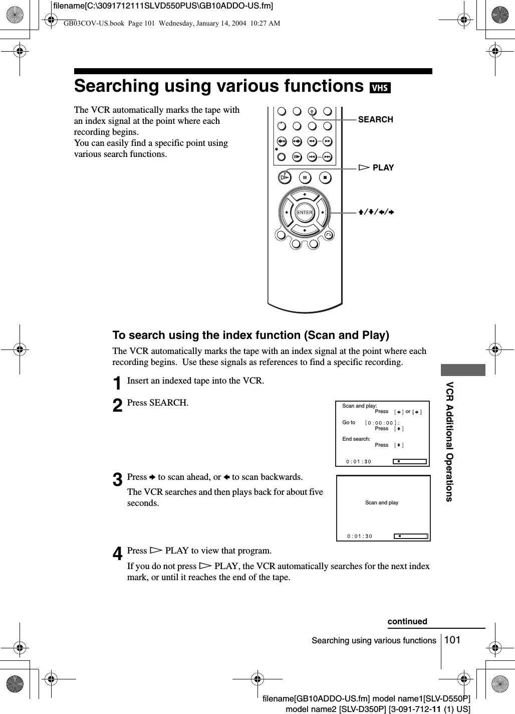 101Searching using various functionsVCR Additional Operationsfilename[GB10ADDO-US.fm] model name1[SLV-D550P]model name2 [SLV-D350P] [3-091-712-11 (1) US]filename[C:\3091712111SLVD550PUS\GB10ADDO-US.fm]Searching using various functions To search using the index function (Scan and Play)The VCR automatically marks the tape with an index signal at the point where each recording begins.  Use these signals as references to find a specific recording.The VCR automatically marks the tape with an index signal at the point where each recording begins.  You can easily find a specific point using various search functions. 1Insert an indexed tape into the VCR.2Press SEARCH.3Press b to scan ahead, or B to scan backwards.The VCR searches and then plays back for about five seconds.4Press HPLAY to view that program.If you do not press HPLAY, the VCR automatically searches for the next index mark, or until it reaches the end of the tape.SEARCHV/v/B/bHPLAYScan and play:Go toEnd search:PressPressPressorScan and playcontinuedGB03COV-US.book  Page 101  Wednesday, January 14, 2004  10:27 AM