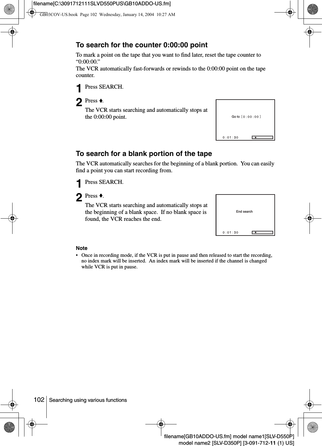 102 Searching using various functionsfilename[GB10ADDO-US.fm] model name1[SLV-D550P]model name2 [SLV-D350P] [3-091-712-11 (1) US]filename[C:\3091712111SLVD550PUS\GB10ADDO-US.fm]To search for the counter 0:00:00 pointTo mark a point on the tape that you want to find later, reset the tape counter to &ldquo;0:00:00.&rdquo;The VCR automatically fast-forwards or rewinds to the 0:00:00 point on the tape counter.To search for a blank portion of the tapeThe VCR automatically searches for the beginning of a blank portion.  You can easily find a point you can start recording from.Note&bull; Once in recording mode, if the VCR is put in pause and then released to start the recording, no index mark will be inserted.  An index mark will be inserted if the channel is changed while VCR is put in pause.1Press SEARCH.2Press V.The VCR starts searching and automatically stops at the 0:00:00 point.1Press SEARCH.2Press v.The VCR starts searching and automatically stops at the beginning of a blank space.  If no blank space is found, the VCR reaches the end.Go toEnd searchGB03COV-US.book  Page 102  Wednesday, January 14, 2004  10:27 AM