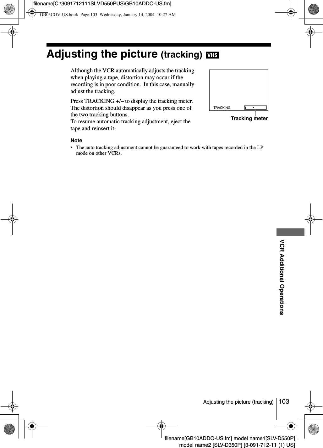 103Adjusting the picture (tracking)VCR Additional Operationsfilename[GB10ADDO-US.fm] model name1[SLV-D550P]model name2 [SLV-D350P] [3-091-712-11 (1) US]filename[C:\3091712111SLVD550PUS\GB10ADDO-US.fm]Adjusting the picture (tracking) Although the VCR automatically adjusts the tracking when playing a tape, distortion may occur if the recording is in poor condition.  In this case, manually adjust the tracking.Press TRACKING +/&ndash; to display the tracking meter.  The distortion should disappear as you press one of the two tracking buttons.  To resume automatic tracking adjustment, eject the tape and reinsert it.Note&bull; The auto tracking adjustment cannot be guaranteed to work with tapes recorded in the LP mode on other VCRs.TRACKINGTracking meterGB03COV-US.book  Page 103  Wednesday, January 14, 2004  10:27 AM