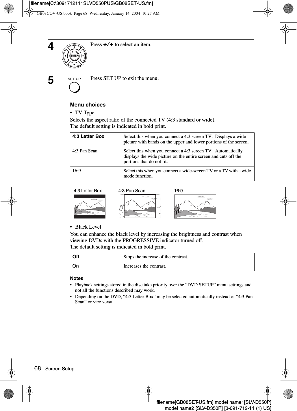 68 Screen Setupfilename[GB08SET-US.fm] model name1[SLV-D550P]model name2 [SLV-D350P] [3-091-712-11 (1) US]filename[C:\3091712111SLVD550PUS\GB08SET-US.fm]Menu choices&bull; TV Type Selects the aspect ratio of the connected TV (4:3 standard or wide).The default setting is indicated in bold print.&bull;Black LevelYou can enhance the black level by increasing the brightness and contrast when viewing DVDs with the PROGRESSIVE indicator turned off.The default setting is indicated in bold print.Notes&bull; Playback settings stored in the disc take priority over the &ldquo;DVD SETUP&rdquo; menu settings and not all the functions described may work.&bull; Depending on the DVD, &ldquo;4:3 Letter Box&rdquo; may be selected automatically instead of &ldquo;4:3 Pan Scan&rdquo; or vice versa.4Press B/b to select an item.5Press SET UP to exit the menu.4:3 Letter Box Select this when you connect a 4:3 screen TV.  Displays a wide picture with bands on the upper and lower portions of the screen.4:3 Pan Scan Select this when you connect a 4:3 screen TV.  Automatically displays the wide picture on the entire screen and cuts off the portions that do not fit.16:9 Select this when you connect a wide-screen TV or a TV with a wide mode function.Off Stops the increase of the contrast.On Increases the contrast.4:3 Pan Scan4:3 Letter Box 16:9GB03COV-US.book  Page 68  Wednesday, January 14, 2004  10:27 AM