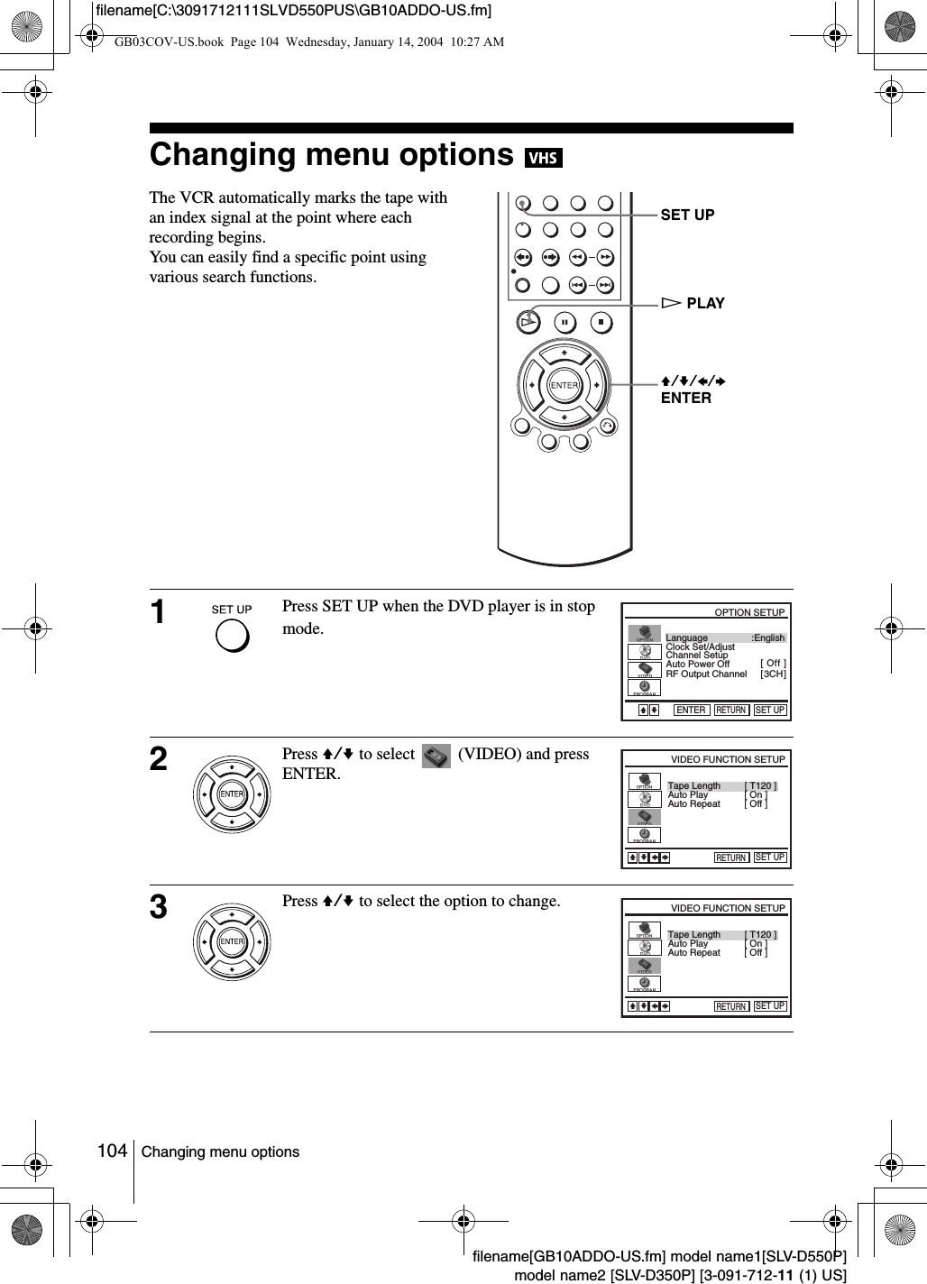 104 Changing menu optionsfilename[GB10ADDO-US.fm] model name1[SLV-D550P]model name2 [SLV-D350P] [3-091-712-11 (1) US]filename[C:\3091712111SLVD550PUS\GB10ADDO-US.fm]Changing menu options The VCR automatically marks the tape with an index signal at the point where each recording begins.  You can easily find a specific point using various search functions. 1Press SET UP when the DVD player is in stop mode.   2Press V/v to select   (VIDEO) and press ENTER.3Press V/v to select the option to change.SET UPV/v/B/bENTERHPLAYLanguageChannel SetupAuto Power OffRF Output ChannelClock Set/Adjust :English[ Off ][ 3CH ]RETURNOPTION SETUPSET UPENTERvVTape LengthAuto PlayRETURNVIDEO FUNCTION SETUPSET UPvVbB[ T120 ][ On ]Auto Repeat [ Off ]Tape LengthAuto PlayRETURNVIDEO FUNCTION SETUPSET UPvVbB[ T120 ][ On ]Auto Repeat [ Off ]GB03COV-US.book  Page 104  Wednesday, January 14, 2004  10:27 AM
