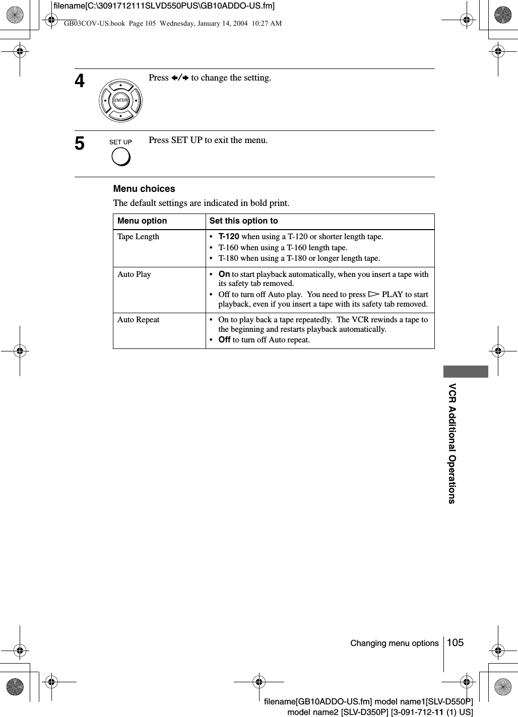 105Changing menu optionsVCR Additional Operationsfilename[GB10ADDO-US.fm] model name1[SLV-D550P]model name2 [SLV-D350P] [3-091-712-11 (1) US]filename[C:\3091712111SLVD550PUS\GB10ADDO-US.fm]Menu choicesThe default settings are indicated in bold print.4Press B/b to change the setting.5Press SET UP to exit the menu.Menu option Set this option toTape Length &bull; T-120 when using a T-120 or shorter length tape.&bull; T-160 when using a T-160 length tape.&bull; T-180 when using a T-180 or longer length tape.Auto Play &bull; On to start playback automatically, when you insert a tape with its safety tab removed.&bull; Off to turn off Auto play.  You need to press HPLAY to start playback, even if you insert a tape with its safety tab removed.Auto Repeat &bull; On to play back a tape repeatedly.  The VCR rewinds a tape to the beginning and restarts playback automatically.&bull;Off to turn off Auto repeat.GB03COV-US.book  Page 105  Wednesday, January 14, 2004  10:27 AM