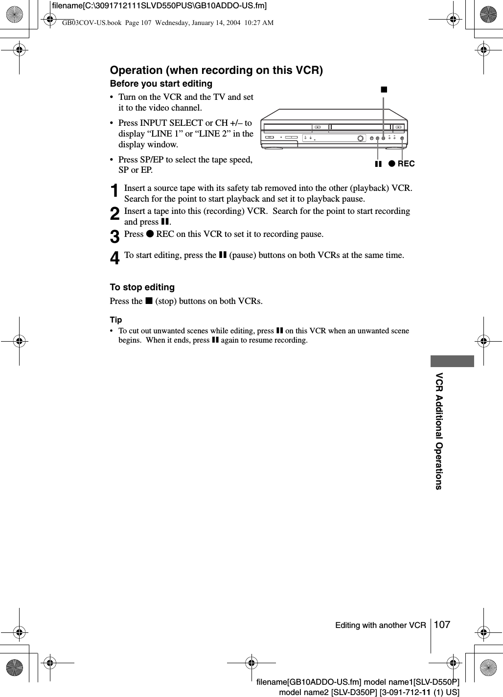 107Editing with another VCRVCR Additional Operationsfilename[GB10ADDO-US.fm] model name1[SLV-D550P]model name2 [SLV-D350P] [3-091-712-11 (1) US]filename[C:\3091712111SLVD550PUS\GB10ADDO-US.fm]Operation (when recording on this VCR)To stop editingPress the x (stop) buttons on both VCRs.Tip&bull; To cut out unwanted scenes while editing, press X on this VCR when an unwanted scene begins.  When it ends, press X again to resume recording.Before you start editing&bull; Turn on the VCR and the TV and set it to the video channel.&bull; Press INPUT SELECT or CH +/&ndash; to display &ldquo;LINE 1&rdquo; or &ldquo;LINE 2&rdquo; in the display window.&bull; Press SP/EP to select the tape speed, SP or EP.1Insert a source tape with its safety tab removed into the other (playback) VCR.  Search for the point to start playback and set it to playback pause.2Insert a tape into this (recording) VCR.  Search for the point to start recording and press X.3Press zREC on this VCR to set it to recording pause.4To start editing, press the X (pause) buttons on both VCRs at the same time.zRECXxGB03COV-US.book  Page 107  Wednesday, January 14, 2004  10:27 AM