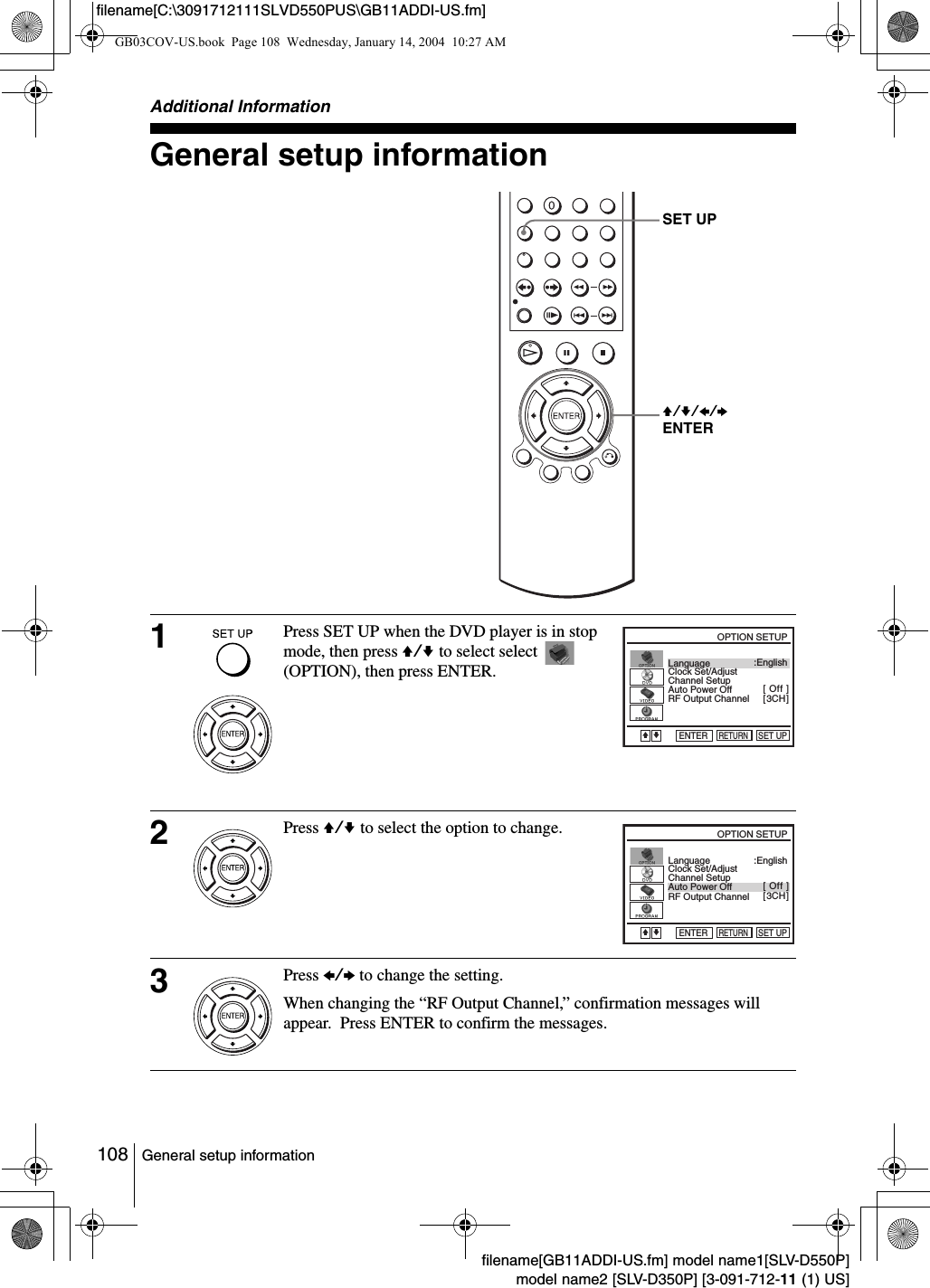 108 General setup informationfilename[GB11ADDI-US.fm] model name1[SLV-D550P]model name2 [SLV-D350P] [3-091-712-11 (1) US]filename[C:\3091712111SLVD550PUS\GB11ADDI-US.fm]Additional InformationGeneral setup information1Press SET UP when the DVD player is in stop mode, then press V/v to select select   (OPTION), then press ENTER.2Press V/v to select the option to change.3Press B/b to change the setting.When changing the &ldquo;RF Output Channel,&rdquo; confirmation messages will appear.  Press ENTER to confirm the messages.SET UPV/v/B/bENTERLanguageChannel SetupAuto Power OffRF Output ChannelClock Set/Adjust :English[ Off ][ 3CH ]RETURNOPTION SETUPSET UPENTERvVLanguageChannel SetupAuto Power OffRF Output ChannelClock Set/Adjust :English[ Off ][ 3CH ]RETURNOPTION SETUPSET UPENTERvVGB03COV-US.book  Page 108  Wednesday, January 14, 2004  10:27 AM