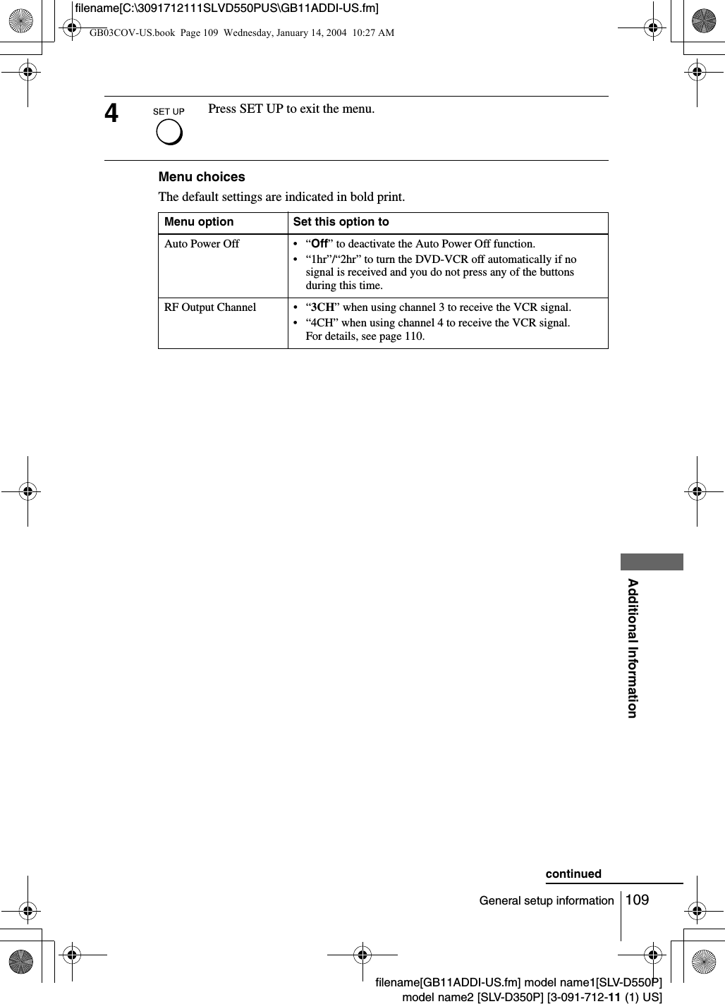 109General setup informationAdditional Informationfilename[GB11ADDI-US.fm] model name1[SLV-D550P]model name2 [SLV-D350P] [3-091-712-11 (1) US]filename[C:\3091712111SLVD550PUS\GB11ADDI-US.fm]Menu choicesThe default settings are indicated in bold print.4Press SET UP to exit the menu.Menu option Set this option toAuto Power Off &bull; &ldquo;Off&rdquo; to deactivate the Auto Power Off function.&bull; &ldquo;1hr&rdquo;/&ldquo;2hr&rdquo; to turn the DVD-VCR off automatically if no signal is received and you do not press any of the buttons during this time.RF Output Channel &bull; &ldquo;3CH&rdquo; when using channel 3 to receive the VCR signal.&bull; &ldquo;4CH&rdquo; when using channel 4 to receive the VCR signal.For details, see page 110.continuedGB03COV-US.book  Page 109  Wednesday, January 14, 2004  10:27 AM