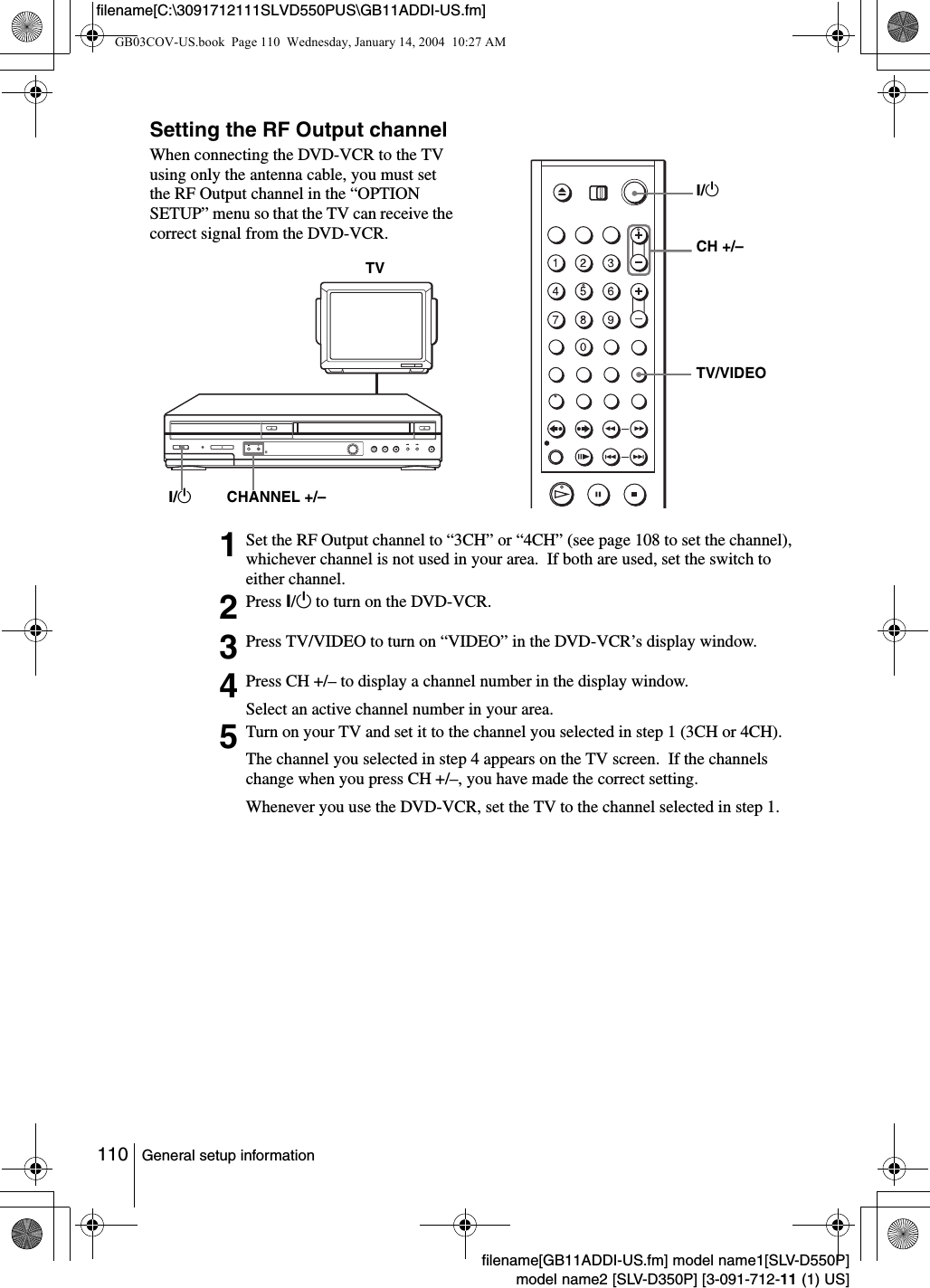 110 General setup informationfilename[GB11ADDI-US.fm] model name1[SLV-D550P]model name2 [SLV-D350P] [3-091-712-11 (1) US]filename[C:\3091712111SLVD550PUS\GB11ADDI-US.fm]Setting the RF Output channelWhen connecting the DVD-VCR to the TV using only the antenna cable, you must set the RF Output channel in the &ldquo;OPTION SETUP&rdquo; menu so that the TV can receive the correct signal from the DVD-VCR.1Set the RF Output channel to &ldquo;3CH&rdquo; or &ldquo;4CH&rdquo; (see page 108 to set the channel), whichever channel is not used in your area.  If both are used, set the switch to either channel.2Press ?/1 to turn on the DVD-VCR.3Press TV/VIDEO to turn on &ldquo;VIDEO&rdquo; in the DVD-VCR&rsquo;s display window.4Press CH +/&ndash; to display a channel number in the display window.Select an active channel number in your area.5Turn on your TV and set it to the channel you selected in step 1 (3CH or 4CH).The channel you selected in step 4 appears on the TV screen.  If the channels change when you press CH +/&ndash;, you have made the correct setting.Whenever you use the DVD-VCR, set the TV to the channel selected in step 1.TVCHANNEL +/&ndash;?/1 TV/VIDEOCH +/&ndash;?/1GB03COV-US.book  Page 110  Wednesday, January 14, 2004  10:27 AM