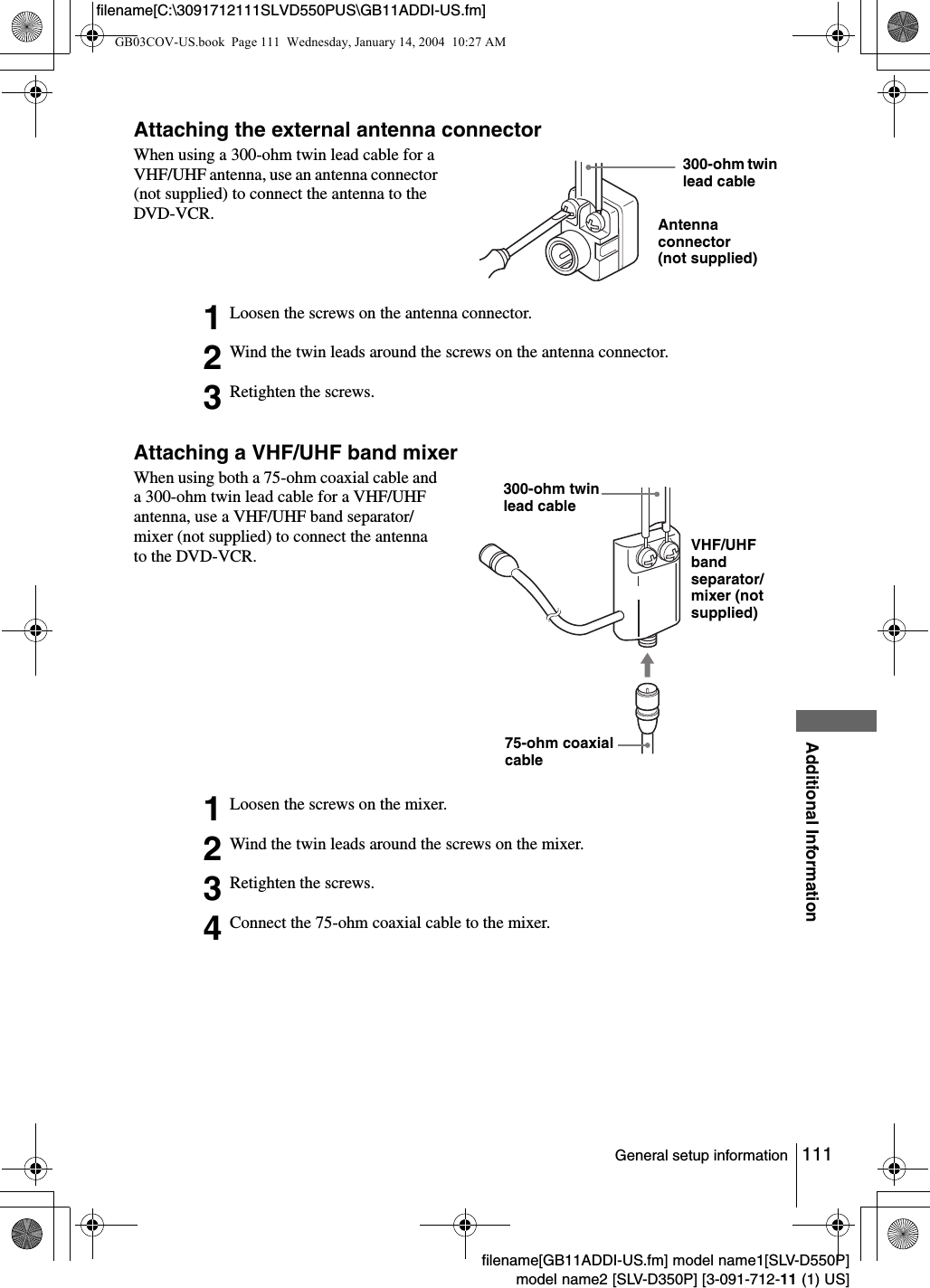 111General setup informationAdditional Informationfilename[GB11ADDI-US.fm] model name1[SLV-D550P]model name2 [SLV-D350P] [3-091-712-11 (1) US]filename[C:\3091712111SLVD550PUS\GB11ADDI-US.fm]Attaching the external antenna connectorAttaching a VHF/UHF band mixerWhen using a 300-ohm twin lead cable for a VHF/UHF antenna, use an antenna connector (not supplied) to connect the antenna to the DVD-VCR.1Loosen the screws on the antenna connector.2Wind the twin leads around the screws on the antenna connector.3Retighten the screws.When using both a 75-ohm coaxial cable and a 300-ohm twin lead cable for a VHF/UHF antenna, use a VHF/UHF band separator/mixer (not supplied) to connect the antenna to the DVD-VCR.1Loosen the screws on the mixer.2Wind the twin leads around the screws on the mixer.3Retighten the screws.4Connect the 75-ohm coaxial cable to the mixer.300-ohm twin lead cableAntenna connector(not supplied)300-ohm twin lead cableVHF/UHF band separator/mixer (not supplied)75-ohm coaxial cableGB03COV-US.book  Page 111  Wednesday, January 14, 2004  10:27 AM