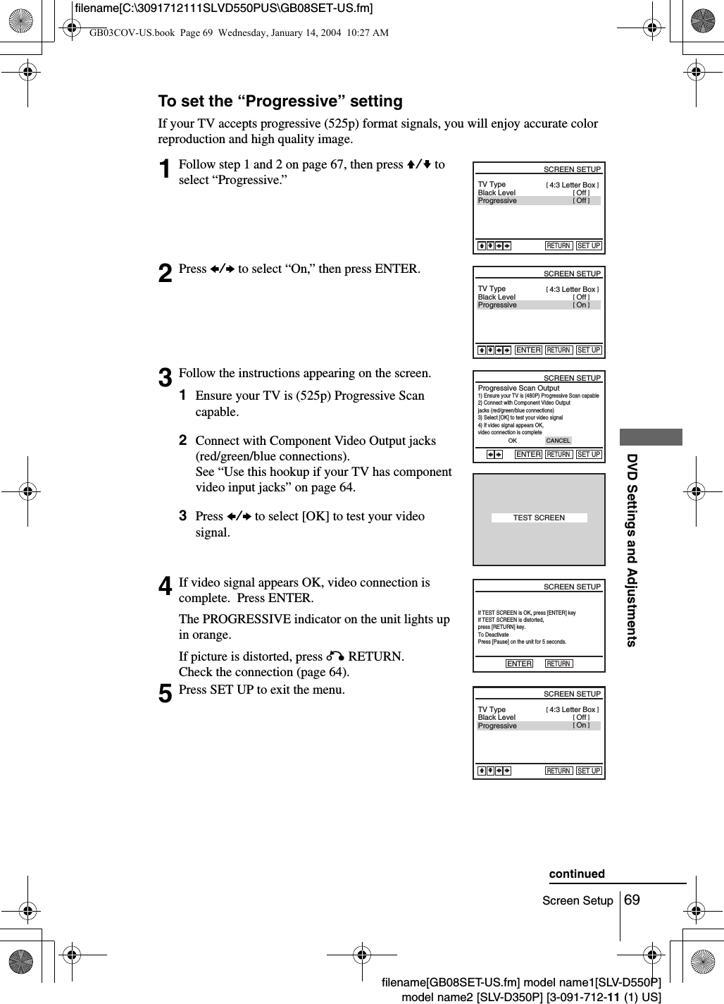 69Screen SetupDVD Settings and Adjustmentsfilename[GB08SET-US.fm] model name1[SLV-D550P]model name2 [SLV-D350P] [3-091-712-11 (1) US]filename[C:\3091712111SLVD550PUS\GB08SET-US.fm]To set the &ldquo;Progressive&rdquo; settingIf your TV accepts progressive (525p) format signals, you will enjoy accurate color reproduction and high quality image.1Follow step 1 and 2 on page 67, then press V/v to select &ldquo;Progressive.&rdquo;2Press B/b to select &ldquo;On,&rdquo; then press ENTER.3Follow the instructions appearing on the screen.1Ensure your TV is (525p) Progressive Scan capable.2Connect with Component Video Output jacks (red/green/blue connections).See &ldquo;Use this hookup if your TV has component video input jacks&rdquo; on page 64.3Press B/b to select [OK] to test your video signal.4If video signal appears OK, video connection is complete.  Press ENTER.The PROGRESSIVE indicator on the unit lights up in orange.If picture is distorted, press O RETURN.Check the connection (page 64).5Press SET UP to exit the menu.Black LevelTV TypeProgressiveRETURNSCREEN SETUPSET UPvVbB[ Off ][ Off ] [ 4:3 Letter Box ]Black LevelTV TypeProgressiveRETURNSCREEN SETUPENTERSET UPvVbB[ On ][ Off ] [ 4:3 Letter Box ]Progressive Scan Output1) Ensure your TV is (480P) Progressive Scan capable2) Connect with Component Video Output  jacks (red/green/blue connections)3) Select [OK] to test your video signal4) If video signal appears OK,  video connection is completeRETURNSCREEN SETUPENTERSET UPbBCANCELOKTEST SCREENIf TEST SCREEN is OK, press [ENTER] keyIf TEST SCREEN is distorted,  press [RETURN] key.To DeactivatePress [Pause] on the unit for 5 seconds.RETURNSCREEN SETUPENTERBlack LevelTV TypeProgressiveRETURNSCREEN SETUPSET UPvVbB[ On ][ Off ] [ 4:3 Letter Box ]continuedGB03COV-US.book  Page 69  Wednesday, January 14, 2004  10:27 AM
