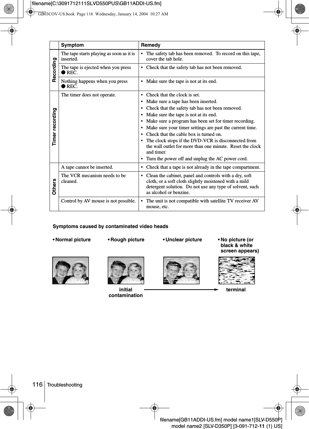 116 Troubleshootingfilename[GB11ADDI-US.fm] model name1[SLV-D550P]model name2 [SLV-D350P] [3-091-712-11 (1) US]filename[C:\3091712111SLVD550PUS\GB11ADDI-US.fm]RecordingThe tape starts playing as soon as it is inserted. &bull; The safety tab has been removed.  To record on this tape, cover the tab hole.The tape is ejected when you press zREC. &bull; Check that the safety tab has not been removed.Nothing happens when you press zREC. &bull; Make sure the tape is not at its end.Timer recordingThe timer does not operate. &bull; Check that the clock is set.&bull; Make sure a tape has been inserted.&bull; Check that the safety tab has not been removed.&bull; Make sure the tape is not at its end.&bull; Make sure a program has been set for timer recording.&bull; Make sure your timer settings are past the current time.&bull; Check that the cable box is turned on.&bull; The clock stops if the DVD-VCR is disconnected from the wall outlet for more than one minute.  Reset the clock and timer.&bull; Turn the power off and unplug the AC power cord.OthersA tape cannot be inserted. &bull; Check that a tape is not already in the tape compartment.The VCR mecanism needs to be cleaned.&bull; Clean the cabinet, panel and controls with a dry, soft cloth, or a soft cloth slightly moistened with a mild detergent solution.  Do not use any type of solvent, such as alcohol or benzine.Control by AV mouse is not possible. &bull; The unit is not compatible with satellite TV receiver AV mouse, etc.Symptom RemedySymptoms caused by contaminated video heads&bull; Normal picture &bull; Unclear picture&bull; Rough pictureinitial contamination terminal&bull; No picture (or black &amp; white screen appears)GB03COV-US.book  Page 116  Wednesday, January 14, 2004  10:27 AM