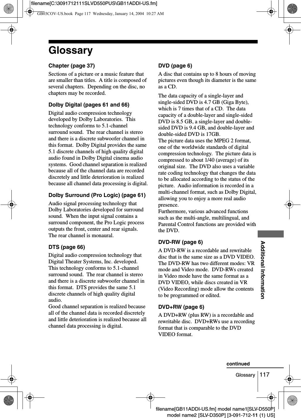 117GlossaryAdditional Informationfilename[GB11ADDI-US.fm] model name1[SLV-D550P]model name2 [SLV-D350P] [3-091-712-11 (1) US]filename[C:\3091712111SLVD550PUS\GB11ADDI-US.fm]GlossaryChapter (page 37)Sections of a picture or a music feature that are smaller than titles.  A title is composed of several chapters.  Depending on the disc, no chapters may be recorded.Dolby Digital (pages 61 and 66)Digital audio compression technology developed by Dolby Laboratories.  This technology conforms to 5.1-channel surround sound.  The rear channel is stereo and there is a discrete subwoofer channel in this format.  Dolby Digital provides the same 5.1 discrete channels of high quality digital audio found in Dolby Digital cinema audio systems.  Good channel separation is realized because all of the channel data are recorded discretely and little deterioration is realized because all channel data processing is digital.Dolby Surround (Pro Logic) (page 61)Audio signal processing technology that Dolby Laboratories developed for surround sound.  When the input signal contains a surround component, the Pro Logic process outputs the front, center and rear signals.  The rear channel is monaural.DTS (page 66)Digital audio compression technology that Digital Theater Systems, Inc. developed.  This technology conforms to 5.1-channel surround sound.  The rear channel is stereo and there is a discrete subwoofer channel in this format.  DTS provides the same 5.1 discrete channels of high quality digital audio.Good channel separation is realized because all of the channel data is recorded discretely and little deterioration is realized because all channel data processing is digital.DVD (page 6)A disc that contains up to 8 hours of moving pictures even though its diameter is the same as a CD.The data capacity of a single-layer and single-sided DVD is 4.7 GB (Giga Byte), which is 7 times that of a CD.  The data capacity of a double-layer and single-sided DVD is 8.5 GB, a single-layer and double-sided DVD is 9.4 GB, and double-layer and double-sided DVD is 17GB.  The picture data uses the MPEG 2 format, one of the worldwide standards of digital compression technology.  The picture data is compressed to about 1/40 (average) of its original size.  The DVD also uses a variable rate coding technology that changes the data to be allocated according to the status of the picture.  Audio information is recorded in a multi-channel format, such as Dolby Digital, allowing you to enjoy a more real audio presence.Furthermore, various advanced functions such as the multi-angle, multilingual, and Parental Control functions are provided with the DVD.DVD-RW (page 6)A DVD-RW is a recordable and rewritable disc that is the same size as a DVD VIDEO.  The DVD-RW has two different modes: VR mode and Video mode.  DVD-RWs created in Video mode have the same format as a DVD VIDEO, while discs created in VR (Video Recording) mode allow the contents to be programmed or edited.DVD+RW (page 6)A DVD+RW (plus RW) is a recordable and rewritable disc.  DVD+RWs use a recording format that is comparable to the DVD VIDEO format.  continuedGB03COV-US.book  Page 117  Wednesday, January 14, 2004  10:27 AM