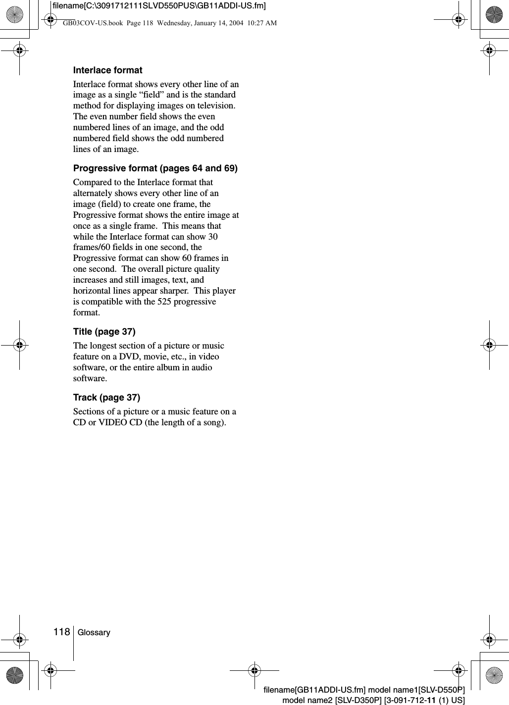 118 Glossaryfilename[GB11ADDI-US.fm] model name1[SLV-D550P]model name2 [SLV-D350P] [3-091-712-11 (1) US]filename[C:\3091712111SLVD550PUS\GB11ADDI-US.fm]Interlace formatInterlace format shows every other line of an image as a single &ldquo;field&rdquo; and is the standard method for displaying images on television.  The even number field shows the even numbered lines of an image, and the odd numbered field shows the odd numbered lines of an image.Progressive format (pages 64 and 69)Compared to the Interlace format that alternately shows every other line of an image (field) to create one frame, the Progressive format shows the entire image at once as a single frame.  This means that while the Interlace format can show 30 frames/60 fields in one second, the Progressive format can show 60 frames in one second.  The overall picture quality increases and still images, text, and horizontal lines appear sharper.  This player is compatible with the 525 progressive format.Title (page 37)The longest section of a picture or music feature on a DVD, movie, etc., in video software, or the entire album in audio software.Track (page 37)Sections of a picture or a music feature on a CD or VIDEO CD (the length of a song).GB03COV-US.book  Page 118  Wednesday, January 14, 2004  10:27 AM