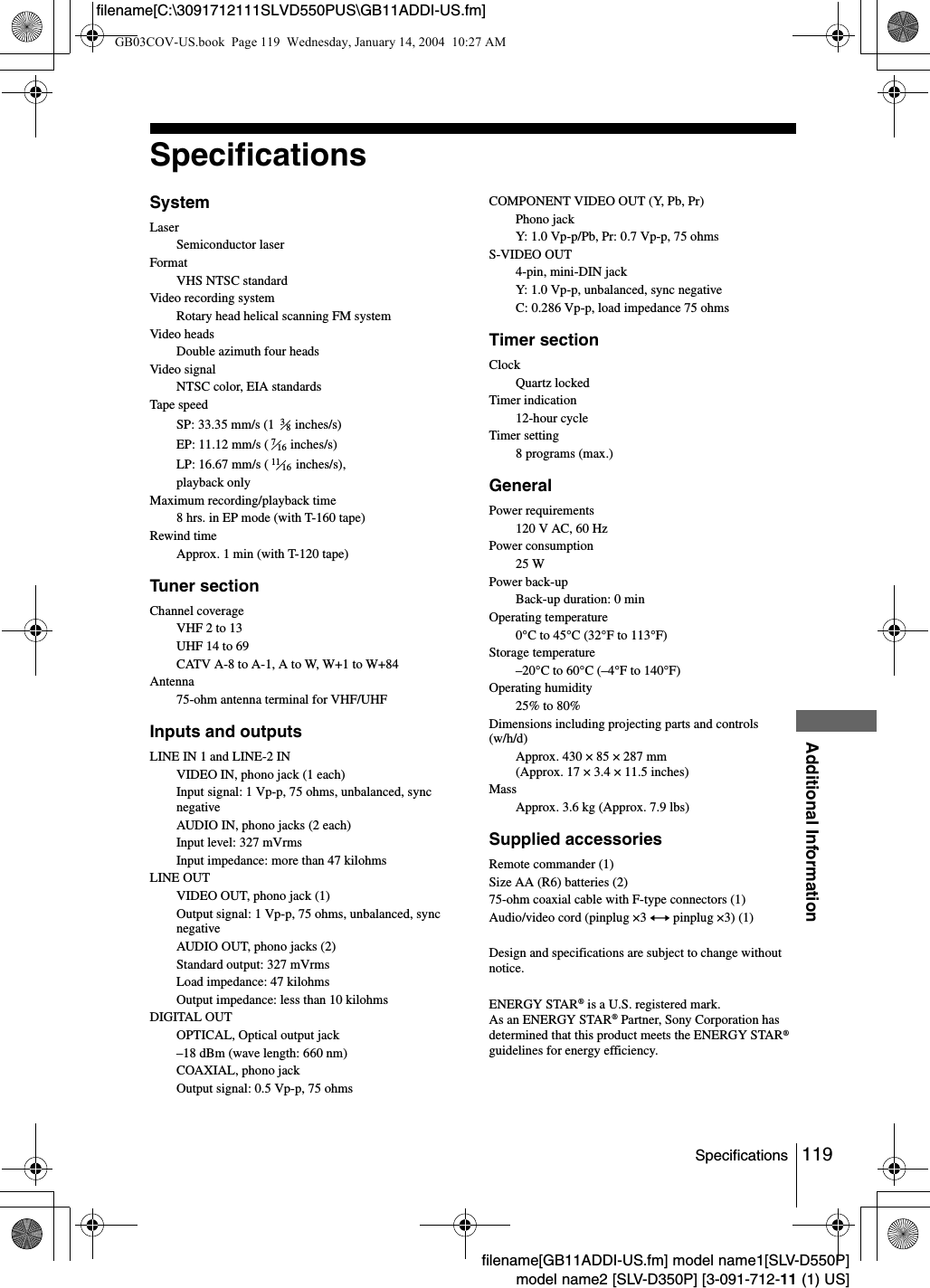 119SpecificationsAdditional Informationfilename[GB11ADDI-US.fm] model name1[SLV-D550P]model name2 [SLV-D350P] [3-091-712-11 (1) US]filename[C:\3091712111SLVD550PUS\GB11ADDI-US.fm]SpecificationsSystemLaserSemiconductor laserFormatVHS NTSC standardVideo recording systemRotary head helical scanning FM systemVideo headsDouble azimuth four headsVideo signalNTSC color, EIA standardsTape speedSP: 33.35 mm/s (1   inches/s)EP: 11.12 mm/s (  inches/s)LP: 16.67 mm/s (  inches/s),playback onlyMaximum recording/playback time8 hrs. in EP mode (with T-160 tape)Rewind timeApprox. 1 min (with T-120 tape)Tuner sectionChannel coverageVHF 2 to 13UHF 14 to 69CATV A-8 to A-1, A to W, W+1 to W+84Antenna75-ohm antenna terminal for VHF/UHFInputs and outputsLINE IN 1 and LINE-2 INVIDEO IN, phono jack (1 each)Input signal: 1 Vp-p, 75 ohms, unbalanced, sync negativeAUDIO IN, phono jacks (2 each)Input level: 327 mVrmsInput impedance: more than 47 kilohmsLINE OUTVIDEO OUT, phono jack (1)Output signal: 1 Vp-p, 75 ohms, unbalanced, sync negativeAUDIO OUT, phono jacks (2)Standard output: 327 mVrmsLoad impedance: 47 kilohmsOutput impedance: less than 10 kilohmsDIGITAL OUTOPTICAL, Optical output jack&ndash;18 dBm (wave length: 660 nm)COAXIAL, phono jackOutput signal: 0.5 Vp-p, 75 ohmsCOMPONENT VIDEO OUT (Y, Pb, Pr)Phono jackY: 1.0 Vp-p/Pb, Pr: 0.7 Vp-p, 75 ohmsS-VIDEO OUT4-pin, mini-DIN jackY: 1.0 Vp-p, unbalanced, sync negativeC: 0.286 Vp-p, load impedance 75 ohmsTimer sectionClockQuartz lockedTimer indication12-hour cycleTimer setting8 programs (max.)GeneralPower requirements120 V AC, 60 HzPower consumption25 WPower back-upBack-up duration: 0 minOperating temperature0&deg;C to 45&deg;C (32&deg;F to 113&deg;F)Storage temperature&ndash;20&deg;C to 60&deg;C (&ndash;4&deg;F to 140&deg;F)Operating humidity25% to 80%Dimensions including projecting parts and controls (w/h/d)Approx. 430 &times; 85 &times; 287 mm(Approx. 17 &times; 3.4 &times; 11.5 inches) MassApprox. 3.6 kg (Approx. 7.9 lbs)Supplied accessoriesRemote commander (1)Size AA (R6) batteries (2)75-ohm coaxial cable with F-type connectors (1)Audio/video cord (pinplug &times;3 y pinplug &times;3) (1)Design and specifications are subject to change without notice.ENERGY STAR&reg; is a U.S. registered mark.As an ENERGY STAR&reg; Partner, Sony Corporation has determined that this product meets the ENERGY STAR&reg; guidelines for energy efficiency.3871611 16GB03COV-US.book  Page 119  Wednesday, January 14, 2004  10:27 AM