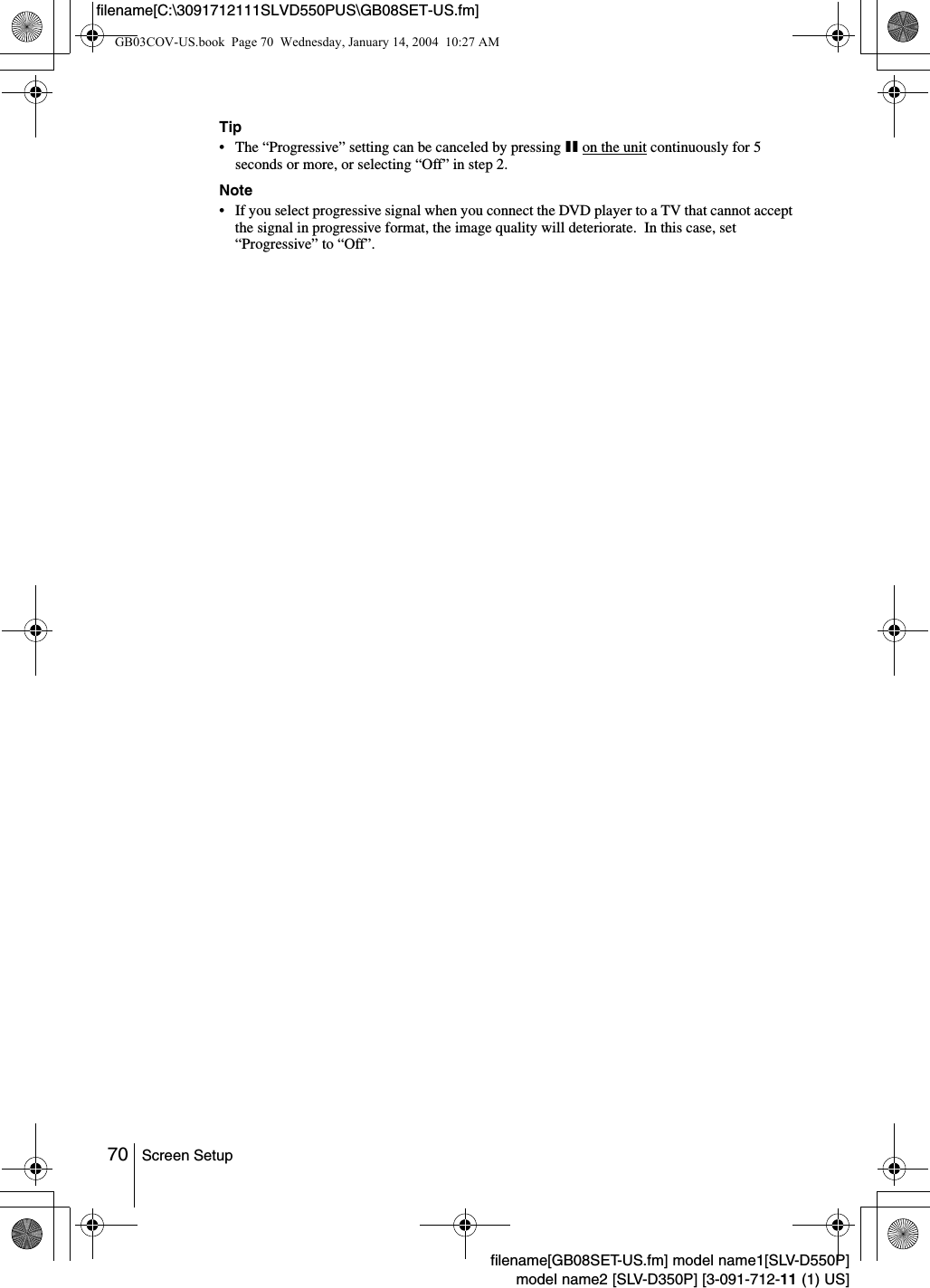 70 Screen Setupfilename[GB08SET-US.fm] model name1[SLV-D550P]model name2 [SLV-D350P] [3-091-712-11 (1) US]filename[C:\3091712111SLVD550PUS\GB08SET-US.fm]Tip&bull; The &ldquo;Progressive&rdquo; setting can be canceled by pressing X on the unit continuously for 5 seconds or more, or selecting &ldquo;Off&rdquo; in step 2.Note&bull; If you select progressive signal when you connect the DVD player to a TV that cannot accept the signal in progressive format, the image quality will deteriorate.  In this case, set &ldquo;Progressive&rdquo; to &ldquo;Off&rdquo;.GB03COV-US.book  Page 70  Wednesday, January 14, 2004  10:27 AM