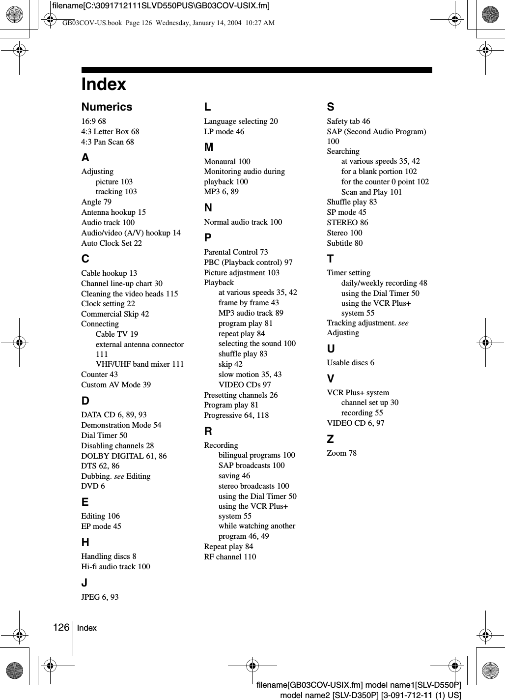 126 Indexfilename[GB03COV-USIX.fm] model name1[SLV-D550P]model name2 [SLV-D350P] [3-091-712-11 (1) US]filename[C:\3091712111SLVD550PUS\GB03COV-USIX.fm]IndexNumerics16:9 684:3 Letter Box 684:3 Pan Scan 68AAdjustingpicture 103tracking 103Angle 79Antenna hookup 15Audio track 100Audio/video (A/V) hookup 14Auto Clock Set 22CCable hookup 13Channel line-up chart 30Cleaning the video heads 115Clock setting 22Commercial Skip 42ConnectingCable TV 19external antenna connector 111VHF/UHF band mixer 111Counter 43Custom AV Mode 39DDATA CD 6, 89, 93Demonstration Mode 54Dial Timer 50Disabling channels 28DOLBY DIGITAL 61, 86DTS 62, 86Dubbing. see EditingDVD 6EEditing 106EP mode 45HHandling discs 8Hi-fi audio track 100JJPEG 6, 93LLanguage selecting 20LP mode 46MMonaural 100Monitoring audio during playback 100MP3 6, 89NNormal audio track 100PParental Control 73PBC (Playback control) 97Picture adjustment 103Playbackat various speeds 35, 42frame by frame 43MP3 audio track 89program play 81repeat play 84selecting the sound 100shuffle play 83skip 42slow motion 35, 43VIDEO CDs 97Presetting channels 26Program play 81Progressive 64, 118RRecordingbilingual programs 100SAP broadcasts 100saving 46stereo broadcasts 100using the Dial Timer 50using the VCR Plus+ system 55while watching another program 46, 49Repeat play 84RF channel 110SSafety tab 46SAP (Second Audio Program) 100Searchingat various speeds 35, 42for a blank portion 102for the counter 0 point 102Scan and Play 101Shuffle play 83SP mode 45STEREO 86Stereo 100Subtitle 80TTimer settingdaily/weekly recording 48using the Dial Timer 50using the VCR Plus+ system 55Tracking adjustment. see AdjustingUUsable discs 6VVCR Plus+ systemchannel set up 30recording 55VIDEO CD 6, 97ZZoom 78GB03COV-US.book  Page 126  Wednesday, January 14, 2004  10:27 AM