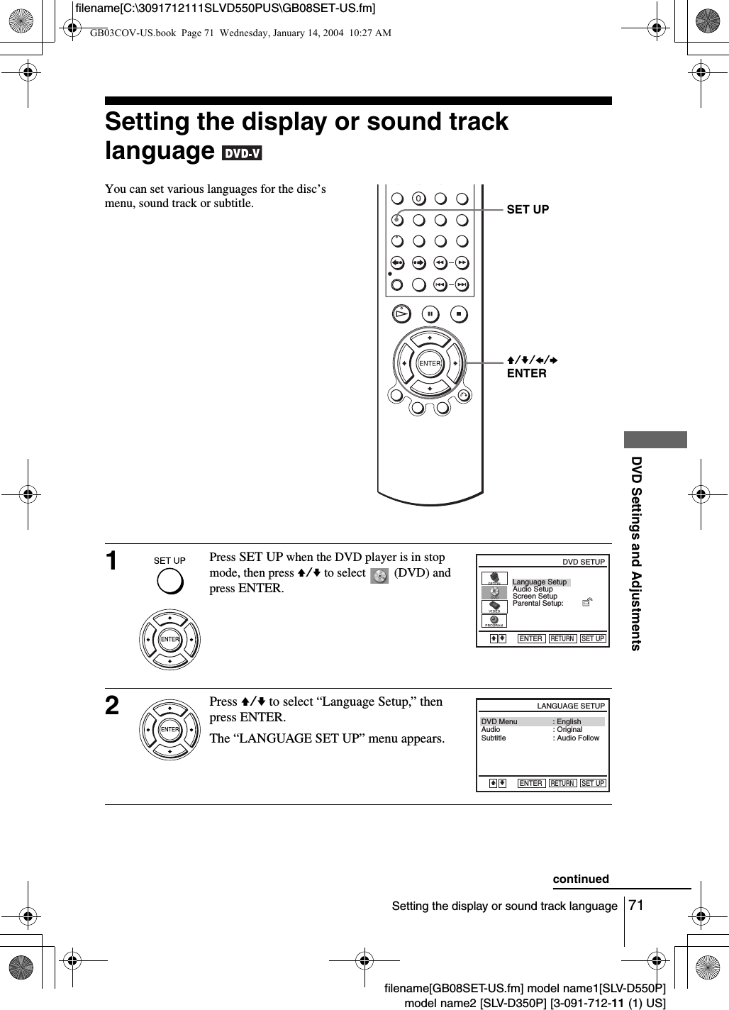 71Setting the display or sound track languageDVD Settings and Adjustmentsfilename[GB08SET-US.fm] model name1[SLV-D550P]model name2 [SLV-D350P] [3-091-712-11 (1) US]filename[C:\3091712111SLVD550PUS\GB08SET-US.fm]Setting the display or sound track language You can set various languages for the disc&rsquo;s menu, sound track or subtitle.1Press SET UP when the DVD player is in stop mode, then press V/v to select   (DVD) and press ENTER.2Press V/v to select &ldquo;Language Setup,&rdquo; then press ENTER.The &ldquo;LANGUAGE SET UP&rdquo; menu appears.V/v/B/bENTERSET UPLanguage SetupScreen SetupParental Setup:Audio SetupRETURNDVD SETUPSET UPENTERVvAudioDVD MenuSubtitleRETURNLANGUAGE SETUPSET UP: Audio Follow: Original: EnglishVvENTERcontinuedGB03COV-US.book  Page 71  Wednesday, January 14, 2004  10:27 AM